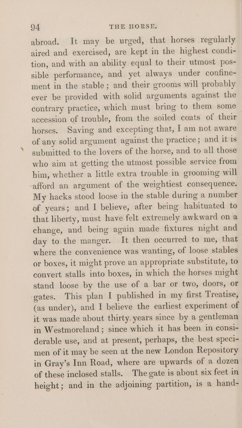 abroad. It may be urged, that horses regularly aired and exercised, are kept in the highest condi- tion, and with an ability equal to their utmost pos- sible performance, and yet always under confine- ment in the stable; and their grooms will probably ever be provided with solid arguments against the contrary practice, which must bring to them some accession of trouble, from the soiled coats of their horses. Saving and excepting that, [ am not aware of any solid argument against the practice; and it 1s submitted to the lovers of the horse, and to all those who aim at getting the utmost possible service from him, whether a little extra trouble in grooming will -afford an argument of the weightiest consequence. My hacks stood loose im the stable during a number of years; and I believe, after being habituated to that liberty, must have felt extremely awkward on a change, and being again made fixtures night and day to the manger. It then occurred to me, that where the convenience was wanting, of loose stables or boxes, it might prove an appropriate substitute, to convert stalls into boxes, in which the horses might stand loose by the use of a bar or two, doors, or gates. This plan | published in my first Treatise, (as under), and I believe the earliest experiment of it was made about thirty. years since by a gentleman in Westmoreland ; since which it has been in consi- derable use, and at present, perhaps, the best speci- men of it may be seen at the new London Repository in Gray’s Inn Road, where are upwards of a dozen of these inclosed stalls. The gate is about six feet in height; and in the adjoming partition, is a hand-