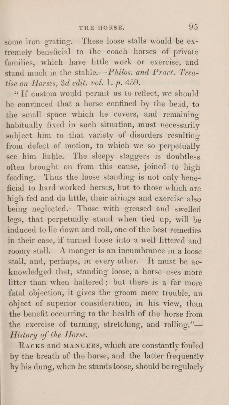 some iron grating. These loose stalls would be ex- tremely beneficial to the coach horses of private families, which have little work or exercise, and stand much in the stable-—Phzlos. and Pract. Dr ea- tise on Horses, 3d edit. vol. 1. p. 459. “If custom would permit us to reflect, we should be convinced that a horse confined by the head, to the small space which he covers, and remaining habitually fixed in such situation, must necessarily subject him to that variety of disorders resulting from defect of motion, to which we so perpetually see him lable. The sleepy staggers is doubtless often brought on from this cause, joined to high feeding. Thus the loose standing is not only bene- ficial to hard worked horses, but to those which are high fed and do little, their airings and exercise also being neglected.- Those with greased and swelled lees, that perpetually stand when tied up, will be induced te lie down and roll, one of the best remedies in their case, if turned loose into a well littered and roomy stall. A manger is an incumbrance in a loose stall, and, perhaps, in every other. It must be ac- knowledged that, standing loose, a horse uses more litter than when haltered; but there is a far more fatal objection, it gives the groom more trouble, an object of superior consideration, in his view, than the benefit occurring to the health of the horse from the exercise of turning, stretching, and rolling.”— History of the Forse. Racxs and MANGERS, which are constantly fouled by the breath of the horse, and the latter frequently by his dung, when he stands loose, should be regularly