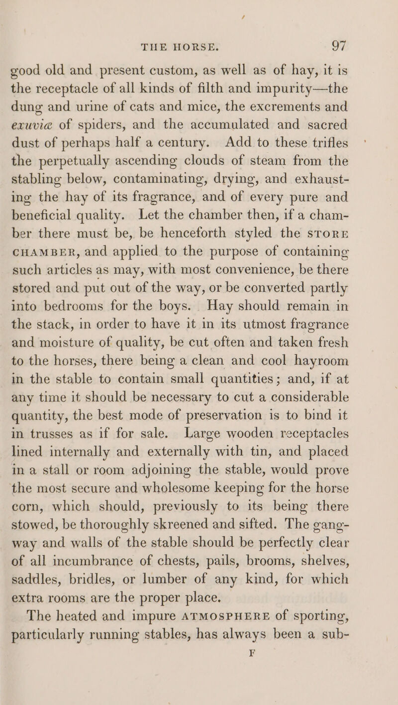 good old and present custom, as well as of hay, it is the receptacle of all kinds of filth and impurity—the dung and urine of cats and mice, the excrements and exuvie of spiders, and the accumulated and sacred dust of perhaps half a century. Add to these trifles the perpetually ascending clouds of steam from the stabling below, contaminating, drying, and exhaust- ing the hay of its fragrance, and of every pure and beneficial quality. Let the chamber then, if a cham- ber there must be, be henceforth styled the srorrE CHAMBER, and applied to the purpose of containing such articles as may, with most convenience, be there stored and put out of the way, or be converted partly into bedrooms for the boys. Hay should remain in the stack, in order to have it in its utmost fragrance and moisture of quality, be cut often and taken fresh to the horses, there being a clean and cool hayroom in the stable to contain small quantities; and, if at any time it should be necessary to cut a considerable quantity, the best mode of preservation is to bind it in trusses as if for sale. Large wooden receptacles lined internally and externally with tin, and placed in a stall or room adjoiing the stable, would prove the most secure and wholesome keeping for the horse corn, which should, previously to its being there stowed, be thoroughly skreened and sifted. The gang- way and walls of the stable should be perfectly clear of all incumbrance of chests, pails, brooms, shelves, saddles, bridles, or lumber of any kind, for which extra rooms are the proper place. The heated and impure ATMOSPHERE of sporting, particularly running stables, has always been a sub- F