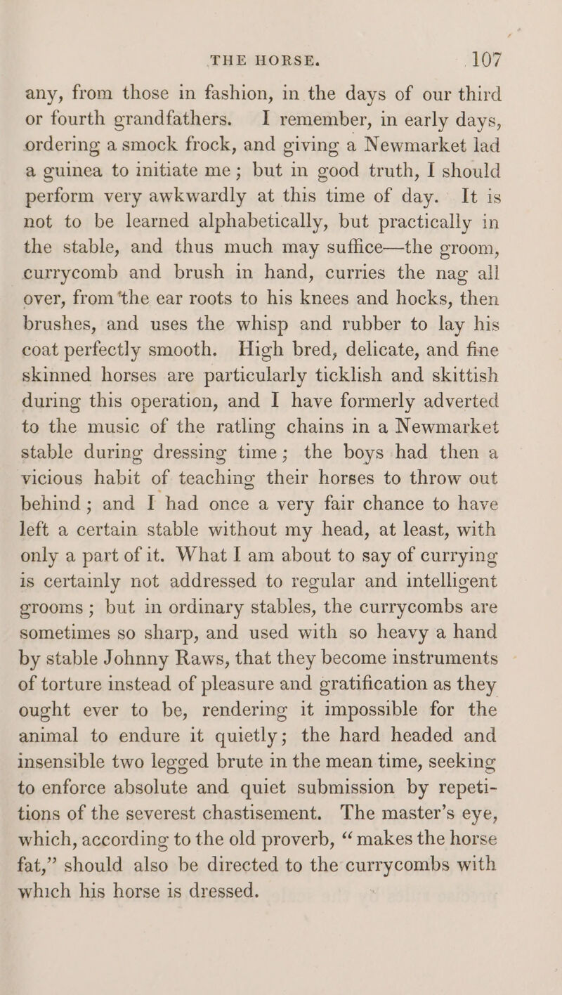 any, from those in fashion, in the days of our third or fourth grandfathers. I remember, in early days, ordering a smock frock, and giving a Newmarket lad a guinea to initiate me; but in good truth, I should perform very awkwardly at this time of day. It is not to be learned alphabetically, but practically in the stable, and thus much may suflice—the groom, currycomb and brush in hand, curries the nag all over, from ‘the ear roots to his knees and hocks, then brushes, and uses the whisp and rubber to lay his coat perfectly smooth. High bred, delicate, and fine skinned horses are particularly ticklish and skittish during this operation, and I have formerly adverted to the music of the ratling chains in a Newmarket stable during dressing time; the boys had then a vicious habit of teaching their horses to throw out behind ; and I had once a very fair chance to have left a certain stable without my head, at least, with only a part of it. What I am about to say of currying is certainly not addressed to regular and intelligent erooms ; but in ordinary stables, the currycombs are sometimes so sharp, and used with so heavy a hand by stable Johnny Raws, that they become instruments of torture instead of pleasure and gratification as they ought ever to be, rendering it impossible for the animal to endure it quietly; the hard headed and insensible two legged brute in the mean time, seeking to enforce absolute and quiet submission by repeti- tions of the severest chastisement. The master’s eye, which, according to the old proverb, “‘ makes the horse fat,” should also be directed to the aida with which his horse is dressed.