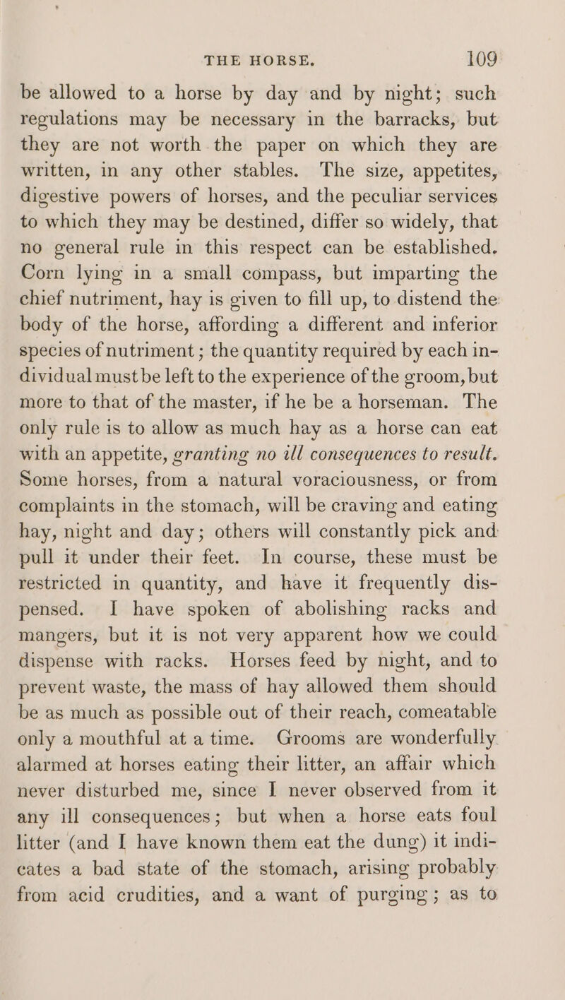 be allowed to a horse by day and by night; such regulations may be necessary in the barracks, but they are not worth the paper on which they are written, in any other stables. The size, appetites, digestive powers of horses, and the peculiar services to which they may be destined, differ so widely, that no general rule in this respect can be established. Corn lying in a small compass, but imparting the chief nutriment, hay is given to fill up, to distend the body of the horse, affording a different and inferior species of nutriment ; the quantity required by each in- dividual must be left to the experience of the groom, but more to that of the master, if he be a horseman. The only rule is to allow as much hay as a horse can eat with an appetite, granting no ill consequences to result. Some horses, from a natural voraciousness, or from complaints in the stomach, will be craving and eating hay, night and day; others will constantly pick and: pull it under their feet. In course, these must be restricted in quantity, and have it frequently dis- pensed. I have spoken of abolishing racks and mangers, but it is not very apparent how we could dispense with racks. Horses feed by night, and to prevent waste, the mass of hay allowed them should be as much as possible out of their reach, comeatable only a mouthful at a time. Grooms are wonderfully alarmed at horses eating their litter, an affair which never disturbed me, since I never observed from it any ill consequences; but when a horse eats foul litter (and I have known them eat the dung) it indi- cates a bad state of the stomach, arising probably from acid crudities, and a want of purging; as to