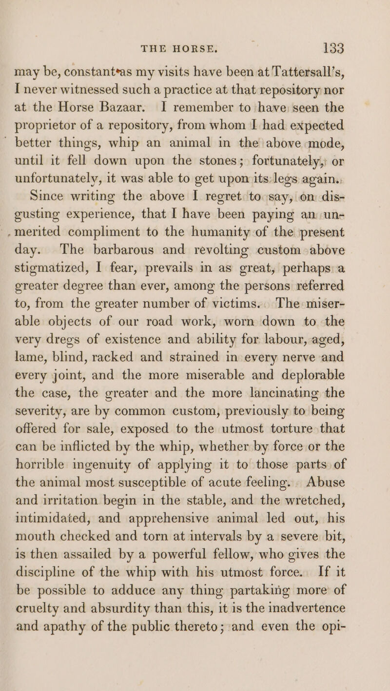 may be, constant*as my visits have been at Tattersall’s, I never witnessed such a practice at that repository nor at the Horse Bazaar. I remember to have; seen the proprietor of a repository, from whom I had expected ' better things, whip an animal in the above mode, until it fell down upon the stones; fortunately,: or unfortunately, it was able to get upon its: legs again.., Since writing the above I regret: to say, on dis- gusting experience, that I have been paying an un- -merited compliment to the humanity of the present day. The barbarous and revolting custom above stigmatized, | fear, prevails in as great, perhaps: a greater degree than ever, among the persons referred to, from the greater number of victims... The miser- able objects of our road work, worn down to the very dregs of existence and ability for labour, aged, lame, blind, racked and strained in every nerve and every joint, and the more miserable and deplorable the case, the greater and the more lancinating the severity, are by common custom, previously to being offered for sale, exposed to the utmost torture that ean be inflicted by the whip, whether by force or the horrible ingenuity of applying it to those parts of the animal most susceptible of acute feeling. Abuse and irritation begin in the stable, and the wretched, intimidated, and apprehensive animal led out, his mouth checked and torn at intervals by a severe bit, is then assailed by a powerful fellow, who gives the discipline of the whip with his utmost force. If it be possible to adduce any thing partaking more of cruelty and absurdity than this, it is the inadvertence and apathy of the public thereto; and even the opi-