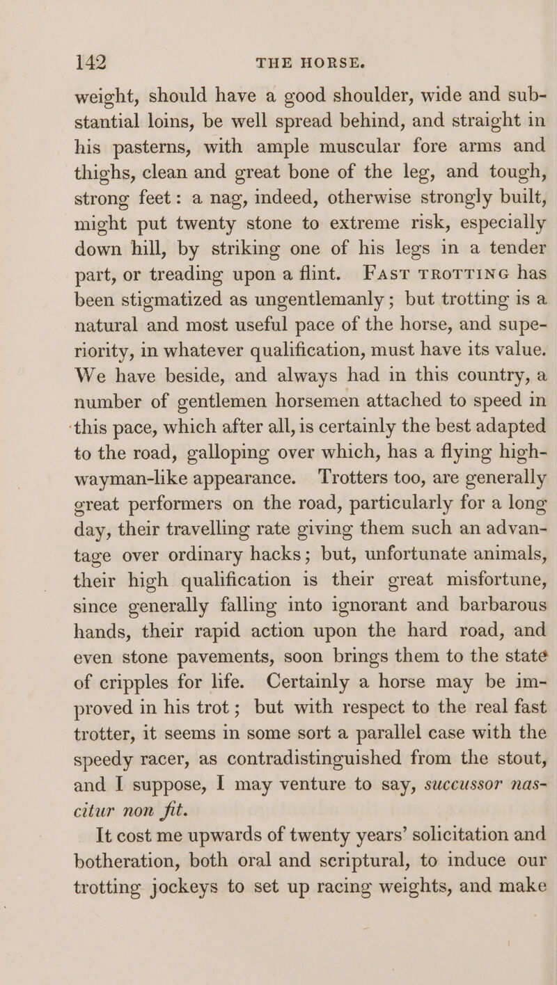 weight, should have a good shoulder, wide and sub- stantial loins, be well spread behind, and straight in his pasterns, with ample muscular fore arms and thighs, clean and great bone of the leg, and tough, strong feet: a nag, indeed, otherwise strongly built, might put twenty stone to extreme risk, especially down hill, by striking one of his legs in a tender part, or treading upon a flint. Fasr rrortine has been stigmatized as ungentlemanly ; but trotting is a natural and most useful pace of the horse, and supe- riority, in whatever qualification, must have its value. We have beside, and always had in this country, a number of gentlemen horsemen attached to speed in ‘this pace, which after all, is certainly the best adapted to the road, galloping over which, has a flying high- wayman-like appearance. Trotters too, are generally great performers on the road, particularly for a long day, their travelling rate giving them such an advan- tage over ordinary hacks; but, unfortunate animals, their high qualification is their great misfortune, since generally falling into ignorant and barbarous hands, their rapid action upon the hard road, and even stone pavements, soon brings them to the state of cripples for life. Certainly a horse may be im- proved in his trot; but with respect to the real fast trotter, it seems in some sort a parallel case with the speedy racer, as contradistinguished from the stout, and I suppose, I may venture to say, succussor nas- citur non fit. It cost me upwards of twenty years’ solicitation and botheration, both oral and scriptural, to imduce our trotting jockeys to set up racing weights, and make