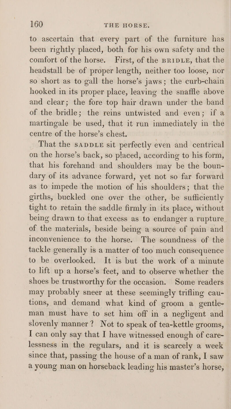 to ascertain that every part of the furniture has been rightly placed, both for his own safety and the comfort of the horse. First, of the BRIDLE, that the headstall be of proper length, neither too loose, nor so short as to gall the horse’s jaws; the curb-chain hooked in its proper place, leaving the snaffle above and clear; the fore top hair drawn under the band of the bridle; the reins untwisted and even; if a martingale be used, that it run immediately in the centre of the horse’s chest. That the sapDLE sit perfectly even and centrical on the horse’s back, so placed, according to his form, that his forehand and shoulders may be the boun- dary of its advance forward, yet not so far forward as to impede the motion of his shoulders; that the girths, buckled one over the other, be sufficiently tight to retain the saddle firmly in its place, without being drawn to that excess as to endanger a rupture. of the materials, beside being a source of pain and inconvenience to the horse. The soundness of the tackle generally is a matter of too much consequence to be overlooked. It is but the work of a minute to lift up a horse’s feet, and to observe whether the shoes be trustworthy for the occasion. Some readers may probably sneer at these seemingly trifling cau- tions, and demand what kind of groom a gentle- man must have to set him off in a negligent and slovenly manner? Not to speak of tea-kettle grooms, I can only say that I have witnessed enough of care- lessness in the regulars, and it is scarcely a week since that, passing the house of a man of rank, I saw a young man on horseback leading his master’s horse,