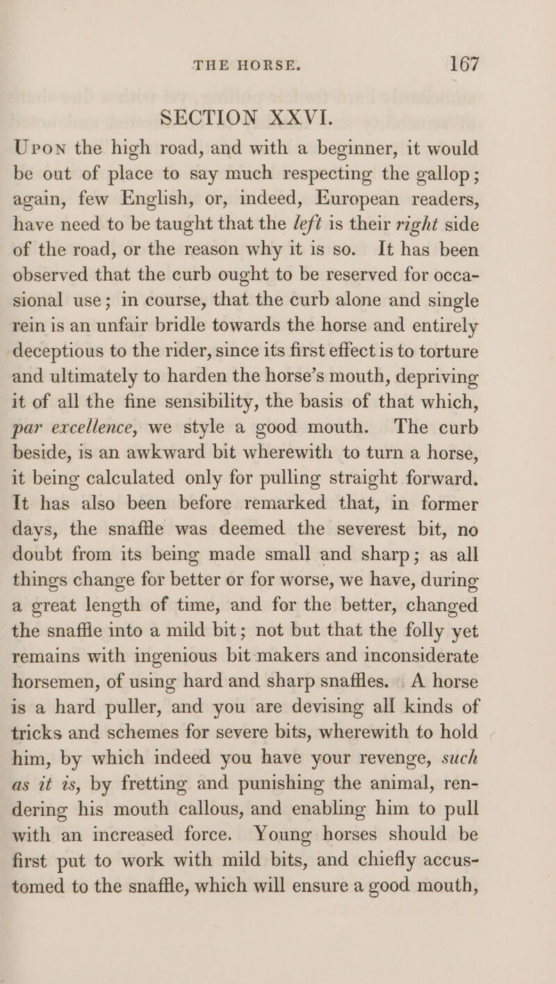 SECTION XXVI. Upon the high road, and with a beginner, it would be out of place to say much respecting the gallop; again, few English, or, indeed, European readers, have need to be taught that the eft is their right side of the road, or the reason why it is so. It has been observed that the curb ought to be reserved for occa- sional use; in course, that the curb alone and single rein is an unfair bridle towards the horse and entirely deceptious to the rider, since its first effect is to torture and ultimately to harden the horse’s mouth, depriving it of all the fine sensibility, the basis of that which, par excellence, we style a good mouth. The curb beside, is an awkward bit wherewith to turn a horse, it being calculated only for pulling straight forward. It has also been before remarked that, in former days, the snaffle was deemed the severest bit, no doubt from its being made small and sharp; as all things change for better or for worse, we have, during a great length of time, and for the better, changed the snaffle into a mild bit; not but that the folly yet remains with ingenious bit-makers and inconsiderate horsemen, of using hard and sharp snaflles. | A horse is a hard puller, and you are devising all kinds of tricks and schemes for severe bits, wherewith to hold | him, by which indeed you have your revenge, such as it is, by fretting and punishing the animal, ren- dering his mouth callous, and enabling him to pull with an increased force. Young horses should be first put to work with mild bits, and chiefly accus- tomed to the snaffle, which will ensure a good mouth,