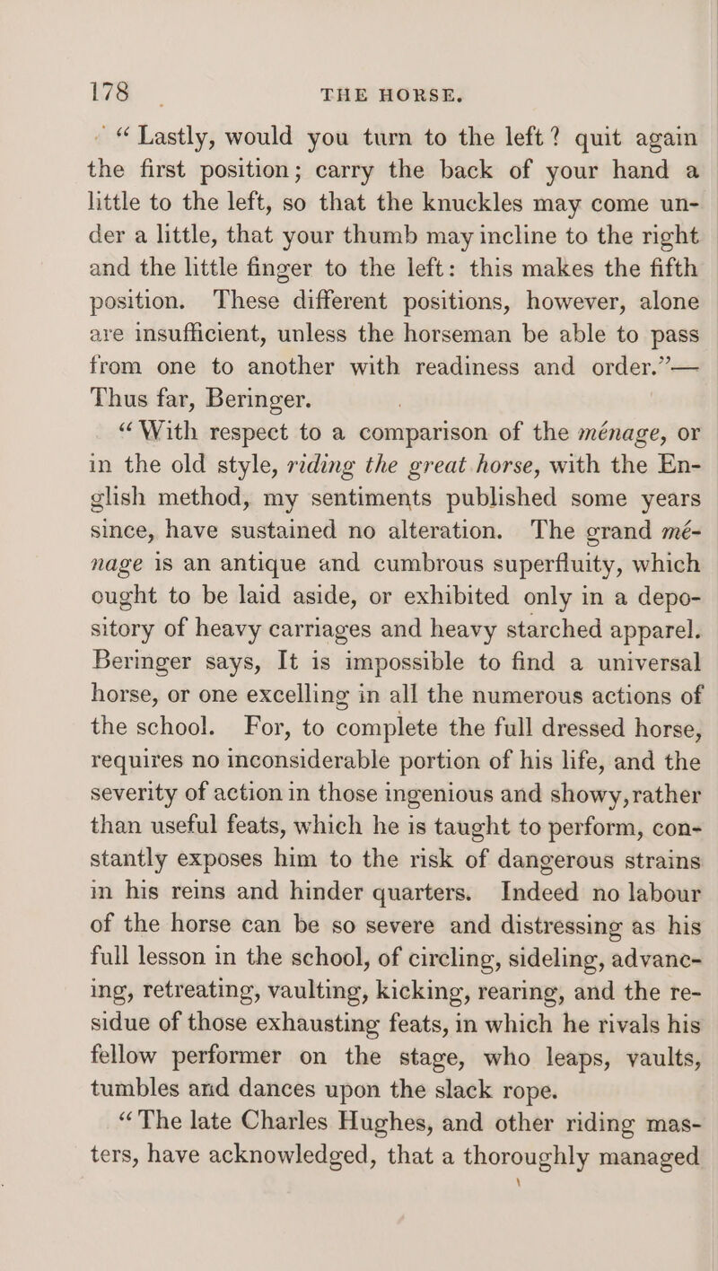 der a little, that your thumb may incline to the right Thus far, Beringer. “With respect to a comparison of the ménage, or in the old style, reading the great horse, with the En- glish method, my sentiments published some years since, have sustained no alteration. The grand mé- nage is an antique and cumbrous superfluity, which ought to be laid aside, or exhibited only in a depo- sitory of heavy carriages and heavy starched apparel. Beringer says, It is impossible to find a universal horse, or one excelling in all the numerous actions of the school. For, to complete the full dressed horse, requires no inconsiderable portion of his life, and the severity of action in those ingenious and showy, rather than useful feats, which he is taught to perform, con- stantly exposes him to the risk of dangerous strains in his reins and hinder quarters. Indeed no labour of the horse can be so severe and distressing as his full lesson in the school, of circling, sideling, advanc- ing, retreating, vaulting, kicking, rearing, and the re- sidue of those exhausting feats, in which he rivals his fellow performer on the stage, who leaps, vaults, tumbles and dances upon the slack rope. “The late Charles Hughes, and other riding mas- ters, have acknowledged, that a thoroughly managed