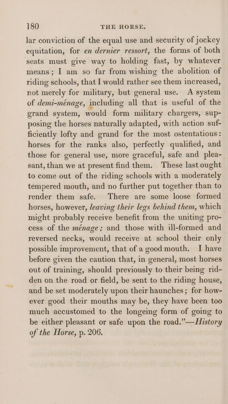 lar conviction of the equal use and security of jockey equitation, for en dernier ressort, the forms of both seats must give way to holding fast, by whatever means; I am so far from wishing the abolition of riding schools, that I would rather see them increased, not merely for military, but general use. A system of demi-ménage, including all that is useful of the grand system, would form military chargers, sup- posing the horses naturally adapted, with action suf- ficiently lofty and grand for the most ostentatious : horses for the ranks also, perfectly qualified, and those for general use, more graceful, safe and plea- sant, than we at present find them. These last ought to come out of the riding schools with a moderately tempered mouth, and no further put together than to render them safe. There are some loose formed horses, however, leaving their legs behind them, which might probably receive benefit from the uniting pro- cess of the ménage; and those with ill-formed and reversed necks, would receive at school their only possible improvement, that of a good mouth. I have before given the caution that, in general, most horses out of training, should previously to their being rid- den on the road or field, be sent to the riding house, and be set moderately upon their haunches; for how- ever good their mouths may be, they have been too much accustomed to the longeing form of going to be either pleasant or safe upon the road.”—History of the Horse, p. 206.