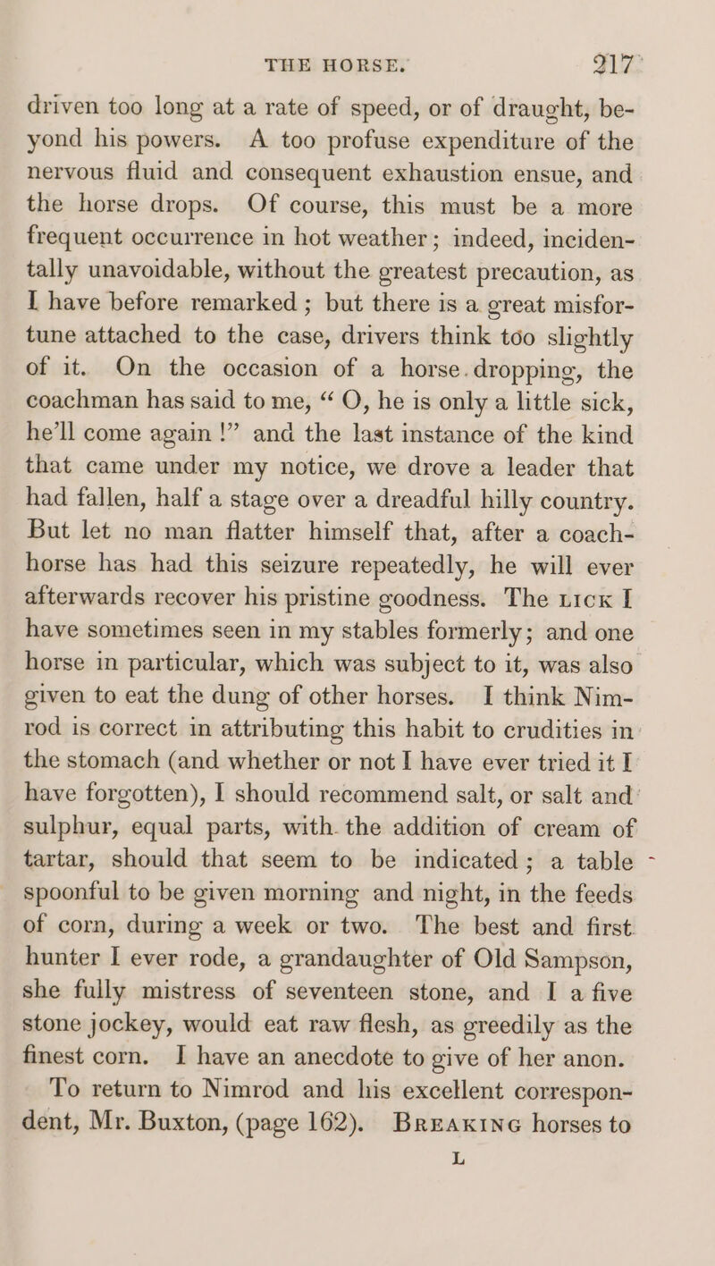 driven too long at a rate of speed, or of draught, be- yond his powers. A too profuse expenditure of the nervous fluid and consequent exhaustion ensue, and the horse drops. Of course, this must be a more frequent occurrence in hot weather; indeed, inciden- tally unavoidable, without the greatest precaution, as I have before remarked ; but there is a great misfor- tune attached to the case, drivers think too slightly of it. On the occasion of a horse.dropping, the coachman has said to me, “ O, he is only a little sick, he’ll come again !” and the last instance of the kind that came under my notice, we drove a leader that had fallen, half a stage over a dreadful hilly country. But let no man flatter himself that, after a coach- horse has had this seizure repeatedly, he will ever afterwards recover his pristine goodness. The ticx I have sometimes seen in my stables formerly; and one given to eat the dung of other horses. I think Nim- rod is correct in attributing this habit to crudities in the stomach (and whether or not I have ever tried it I sulphur, equal parts, with the addition of cream of tartar, should that seem to be indicated; a table spoonful to be given morning and night, in the feeds of corn, during a week or two. The best and first hunter I ever rode, a grandaughter of Old Sampson, she fully mistress of seventeen stone, and I a five stone jockey, would eat raw flesh, as greedily as the finest corn. I have an anecdote to give of her anon. To return to Nimrod and his excellent correspon- dent, Mr. Buxton, (page 162). Breaxine horses to L =~