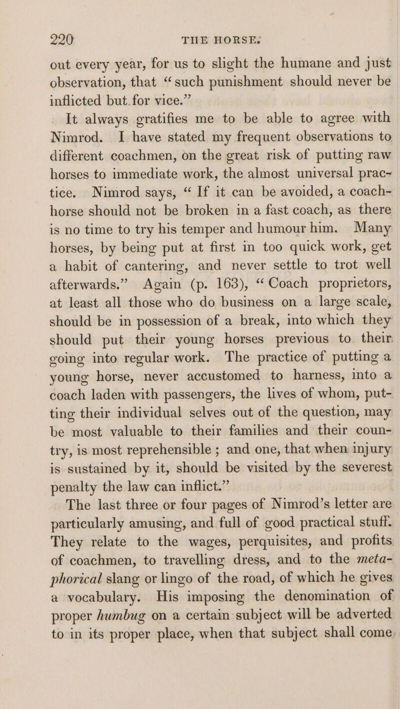 out every year, for us to slight the humane and just observation, that “such punishment should never be inflicted but.for vice.” It always gratifies me to be able to agree with Nimrod. I have stated my frequent observations to different coachmen, on the great risk of putting raw horses to immediate work, the almost universal prac- tice. Nimrod says, “ If it can be avoided, a coach~ horse should not be broken in a fast coach, as there is no time to try his temper and humour him. Many horses, by being put at first in too quick work, get a habit of cantering, and never settle to trot well afterwards.” Again (p. 163), “Coach proprietors, at least all those who do business on a large scale, should be in possession of a break, into which they should put their young horses previous to their. going into regular work. The practice of putting a young horse, never accustomed to harness, into a coach laden with passengers, the lives of whom, put- ting their individual selves out of the question, may be most valuable to their families and their coun- try, is most reprehensible ; and one, that when injury is sustained by it, should be visited by the severest penalty the law can inflict.” | The last three or four pages of Nimrod’s letter are particularly amusing, and full of good practical stuff. They relate to the wages, perquisites, and profits of coachmen, to travelling dress, and to the meta- phorical slang or lingo of the road, of which he gives a vocabulary. His imposing the denomination of proper humbug on a certain subject will be adverted to in its proper place, when that subject shall come,