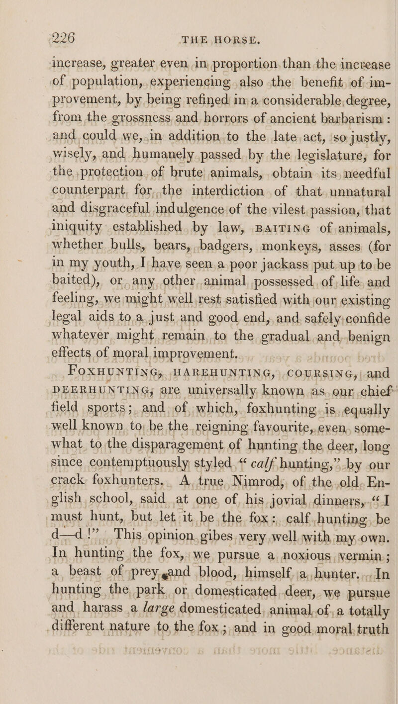 increase, greater eyen in proportion.than the increase of population, experiencing also the benefit, of: im- provement, by being refined ina considerable, degree, from the grossness, and horrors of ancient barbarism : _and could we,.in addition to the late act, so justly, wisely, and humanely passed by the legislature, for the protection, of brute animals, obtain its. needful counterpart, forthe interdiction of that. unnatural and disgraceful. indulgence of the vilest. passion, that iniquity established. by law, Baitineé of animals, whether bulls, bears, badgers, monkeys, asses (for in my youth, I have seen.a.poor jackass put up to be baited), or any, other,.animal., possessed. of life. and feeling, we might well rest satistied with our existing legal aids to.a. just and good end, and. safely confide whatever might remain, to the gradual.and, ae effects of tle improvement, bon FoXHUNTING, HAREHUNTING, COURSING, and DEERHUNTING, are universally known as. our chief field sports; and of, which,. foxhunting .is equally -well known to; be the reigning favourite, even, some- what to the disparagement of hunting the deer, long since contemptuously styled,“ ca/f hunting,” by our crack foxhunters,. A, true Nimrod; of the old. En- glish school, said at one, of, his jovial, dinners, “1 must hunt, but let it be the fox:. calf, hunting, be da—d.!?... This opinion. gibes. very, well with my,.own. In hunting the fox, we pursue a noxious, vermin ; a beast of :prey.gand blood, himself. ja, hunter. In hunting the park. or domesticated deer, we pursue and harass a /arge domesticated, animal, ofa totally different nature to the fox; and in good. moral. brat oo