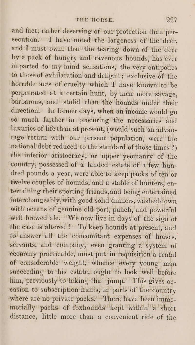 and fact, rather deserving of our protection than per- secution. I have noted the largeness of the’ deer, and I'must own, that the tearing down of the deer by a pack of hungry and’ ravenous hounds, has éver imparted to my mind sensations, the very antipodes to those of exhilaration and delight ; exclusive of the horrible acts of cruelty which I have known to be perpetrated at a certain hunt, by men more savage, barbarous, and stolid than the hounds undér their direction, In former days, wher an income would go so much farther in procuring the necessaries and luxuries of life than at present, (would such an advan- tage return with our present population, were the national debt reduced to the standard of those times ?) the inferior aristocracy, or upper yeomanry of the country, possessed of a landed estate of a few hun- dred pounds a year, were able to keep packs of ten or twelve couples of hounds, and a stable of hunters, en- tertaining their sporting friends, and being entertained interchangeably, with good solid dinners, washed down with oceans of genuine old port, punch, and powerful -well brewed ale. We now live in days of the sign of the case is altered!) To keep hounds at ‘present, and to answer all the concomitant expenses of horses, servants, and company, even granting a system of “economy practicable, must put in requisition a rental of ‘considerable weight, whence every young man sueceedinge to his estate, ought to look well before him, ptviously to taking that jump. This gives oc- easion to subscription hunts, in parts of the- country where are no private packs. ‘There have been’ imme- morially packs of foxhounds’ kept within ‘'a' short distance, little more than a convenient ride of the