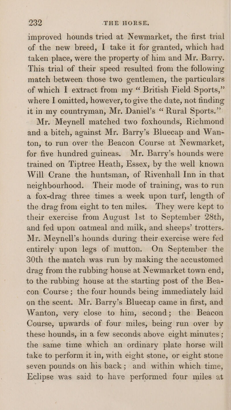 improved hounds tried at Newmarket, the first trial of the new breed, I take it for granted, which had taken place, were the property of him and Mr. Barry. This trial of their speed resulted from the following match between those two gentlemen, the particulars of which I extract from my “ British Field Sports,” where I omitted, however, to give the date, not finding it in my countryman, Mr. Daniel’s “ Rural Sports.” Mr. Meynell matched two foxhounds, Richmond and a bitch, against Mr. Barry’s Bluecap and Wan- ton, to run over the Beacon Course at Newmarket, for five hundred guineas. Mr. Barry’s hounds were trained on Tiptree Heath, Essex, by the well known Will Crane the huntsman, of Rivenhall Inn in that neighbourhood. Their mode of training, was to run a fox-drag three times a week upon turf, length of the drag from eight to ten miles.. They were kept to their exercise from August Ist to September 28th, and fed upon oatmeal and milk, and sheeps’ trotters. Mr. Meynell’s hounds during their exercise were fed entirely upon legs of mutton. On September the 30th the match was run by making the accustomed drag from the rubbing house at Newmarket town end, to the rubbing house at the starting post of the Bea- con Course; the four hounds being immediately laid on the scent. Mr. Barry’s Bluecap came in first, and Wanton, very close to him, second; the Beacon Course, upwards of four miles, being run over by these hounds, in a few seconds above eight minutes ; the same time which an ordinary plate horse will take to perform it in, with eight stone, or eight stone seven pounds on his back; and within which time, Eclipse was said to have performed four miles at