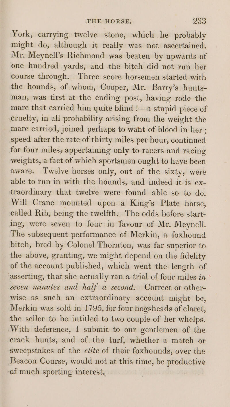 York, carrying twelve stone, which he probably might do, although it really was not ascertained. Mr. Meynell’s Richmond was beaten by upwards of one hundred yards, and the bitch did not run her course through. Three score horsemen started with the hounds, of whom, Cooper, Mr. Barry’s hunts- man, was first at the ending post, having rode the mare that carried him quite blind !—a stupid piece of cruelty, in all probability arising from the weight the mare carried, jommed perhaps to want of blood in her ; speed after the rate of thirty miles per hour, continued for four miles; appertaining only to racers and racing weights, a fact of which sportsmen ought to have been aware. ‘T'welve horses only, out of the sixty, were able to run in with the hounds, and indeed it is ex- traordinary that twelve were found able so to do, Will Crane mounted upon a King’s Plate horse, called Rib, being the twelfth. The odds before start- ing, were seven to four in favour of Mr. Meynell. The subsequent performance of Merkin, a foxhound bitch, bred by Colonel Thornton, was far superior to the above, granting, we might depend on the fidelity of the account published, which went the length of asserting, that she actually ran a trial of four miles zn - seven minutes and half a second. Correct or other- wise as such an extraordinary account might be, Merkin was sold in 1795, for four hogsheads of claret, the seller to be intitled to two couple of her whelps. With deference, I submit to our gentlemen of the crack hunts, and of the turf, whether a match or sweepstakes of the e/ite of their foxhounds, over the Beacon Course, would not at this time, be productive -of much sporting interest.