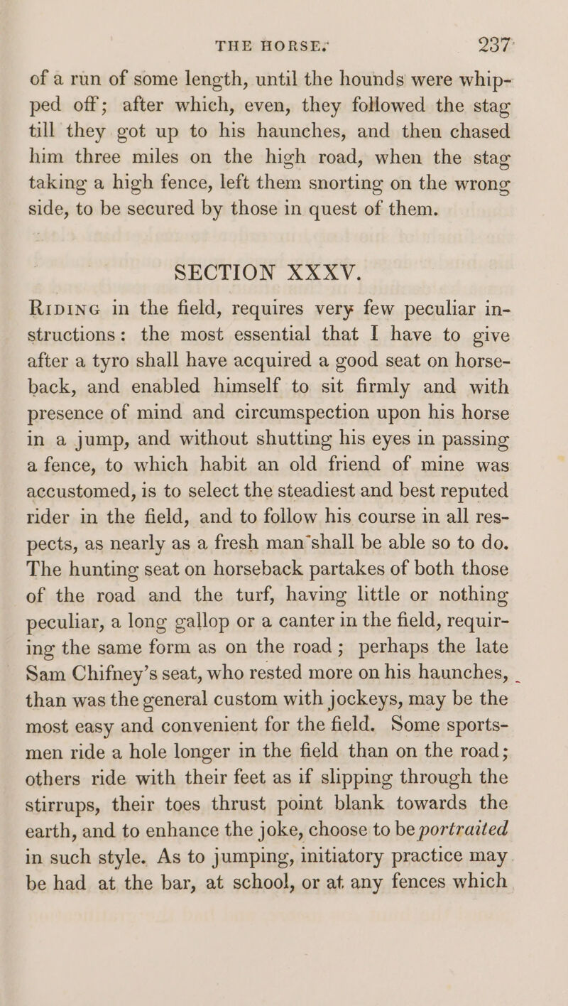 THE HORSES 237: of a run of some length, until the hounds were whip- ped off; after which, even, they followed the stag till they got up to his haunches, and then chased him three miles on the high road, when the stag taking a high fence, left them snorting on the wrong side, to be secured by those in quest of them. SECTION XXXV. Ripine in the field, requires very few peculiar in- structions: the most essential that I have to give after a tyro shall have acquired a good seat on horse- back, and enabled himself to sit firmly and with presence of mind and circumspection upon his horse in a jump, and without shutting his eyes in passing a fence, to which habit an old friend of mine was accustomed, is to select the steadiest and best reputed rider in the field, and to follow his course in all res- pects, as nearly as a fresh man’shall be able so to do. The hunting seat on horseback partakes of both those of the road and the turf, having little or nothing peculiar, a long gallop or a canter in the field, requir- ing the same form as on the road; perhaps the late Sam Chifney’s seat, who rested more on his haunches, _ than was the general custom with jockeys, may be the most easy and convenient for the field. Some sports- men ride a hole longer in the field than on the road; others ride with their feet as if slipping through the stirrups, their toes thrust poimt blank towards the earth, and to enhance the joke, choose to be portraited in such style. As to jumping, initiatory practice may be had at the bar, at school, or at any fences which