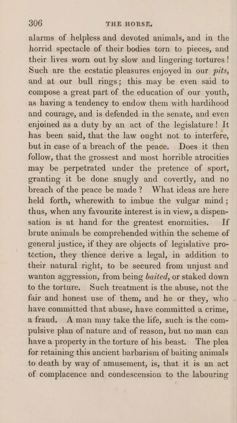 alarms of helpless and devoted animals, and in the horrid spectacle of their bodies torn to pieces, and their lives worn out by slow and lingering tortures ! Such are the ecstatic pleasures enjoyed in our pits, and at our bull rings; this may be even said to compose a great part of the education of our youth, as having a tendency to endow them with hardihood and courage, and is defended in the senate, and even enjoined as a duty by an act of the legislature! It has been said, that the law ought not to interfere, but in case of a breach of the peace. Does it then follow, that the grossest and most horrible atrocities may be perpetrated under the pretence of sport, granting it be done snugly and covertly, and no breach of the peace be made? What ideas are here held forth, wherewith to imbue the vulgar mind ; thus, when any favourite interest is in view, a dispen- sation is at hand for the greatest enormities. If brute animals be comprehended within the scheme of general justice, if they are objects of legislative pro- téction, they thence derive a legal, in addition to their natural right, to be secured from unjust and wanton aggression, from being bazted, or staked down to the torture. Such treatment is the abuse, not the fair and honest use of them, and he or they, who . have committed that abuse, have committed a crime, a fraud. A man may take the life, such is the com- pulsive plan of nature and of reason, but no man can have a property in the torture of his beast. The plea for retaining this ancient barbarism of baiting animals to death by way of amusement, is, that it is an act of complacence and condescension to the labouring