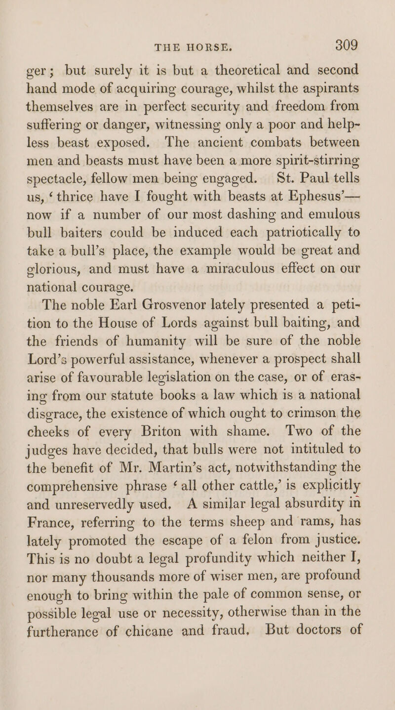 ger; but surely it is but a theoretical and second hand mode of acquiring courage, whilst the aspirants themselves are in perfect security and freedom from suffering or danger, witnessing only a poor and help- less beast exposed. The ancient combats between men and beasts must have been a more spirit-stirring spectacle, fellow men being engaged. St. Paul tells us, ‘thrice have I fought with beasts at Ephesus’— now if a number of our most dashing and emulous bull baiters could be induced each patriotically to take a bull’s place, the example would be great and glorious, and must have a miraculous effect on our national courage. The noble Earl Grosvenor lately presented a peti- tion to the House of Lords against buil baiting, and the friends of humanity will be sure of the noble Lord’s powerful assistance, whenever a prospect shall arise of favourable legislation on the case, or of eras- ing from our statute books a law which is a national disgrace, the existence of which ought to crimson the cheeks of every Briton with shame. Two of the judges have decided, that bulls were not intituled to the benefit of Mr. Martin’s act, notwithstanding the comprehensive phrase ‘all other cattle,’ is explicitly and unreservedly used, A similar legal absurdity in France, referring to the terms sheep and rams, has lately promoted the escape of a felon from justice. This is no doubt a legal profundity which neither f, nor many thousands more of wiser men, are profound enough to bring within the pale of common sense, or possible legal use or necessity, otherwise than in the furtherance of chicane and fraud. But doctors of