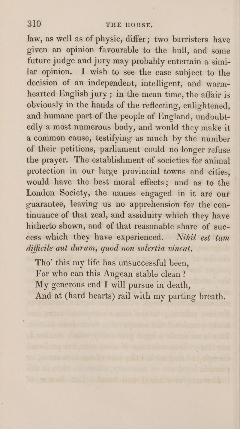 law, as well as of physic, differ; two barristers have given an opinion favourable to the bull, and some future judge and jury may probably entertain a simi- lar opimion. I wish to see the case subject to the decision of an independent, intelligent, and warm- hearted English jury ; in the mean time, the affair is obviously in the hands of the reflecting, enlightened, and humane part of the people of England, undoubt- edly a most numerous body, and would they make it a common cause, testifying as much by the number of their petitions, parliament could no longer refuse the prayer. The establishment of societies for animal protection in our large provincial towns and cities, would have the best moral effects; and as to the London Society, the names engaged in it are our guarantee, leaving us no apprehension for the con- tinuance of that zeal, and assiduity which they have hitherto shown, and of that reasonable share of suc- cess which they have experienced. Nihil est tam difficile aut durum, quod non solertia vincat. Tho’ this my life has unsuccessful been, For who can this Augean stable clean ? My generous end I will pursue in death, And at (hard hearts) rail with my parting breath.