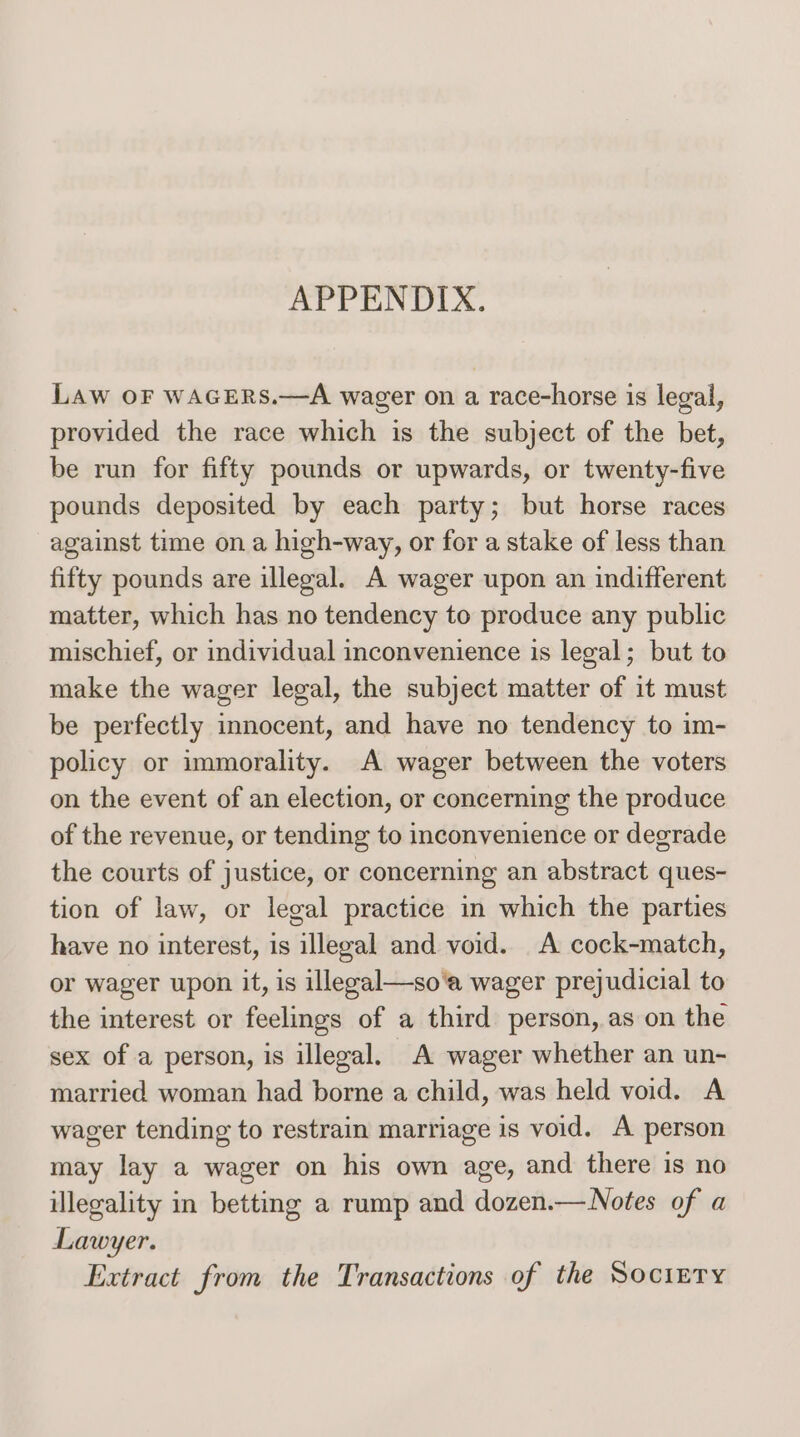Are CuN OLA. LAw OF WAGERS.—A wager on a race-horse is legal, provided the race which is the subject of the bet, be run for fifty pounds or upwards, or twenty-five pounds deposited by each party; but horse races against time on a high-way, or for a stake of less than fifty pounds are illegal. A wager upon an indifferent matter, which has no tendency to produce any public mischief, or individual inconvenience is legal; but to make the wager legal, the subject matter of it must be perfectly innocent, and have no tendency to im- policy or immorality. A wager between the voters on the event of an election, or concerning the produce of the revenue, or tending to inconvenience or degrade the courts of justice, or concerning an abstract ques- tion of law, or legal practice in which the parties have no interest, is illegal and void. A cock-match, or wager upon it, is illegal—so'a wager prejudicial to the interest or feelings of a third person, as on the sex of a person, is illegal. A wager whether an un- married woman had borne a child, was held void. A wager tending to restrain marriage is void. A person may lay a wager on his own age, and there is no illegality in betting a rump and dozen.—Notes of a Lawyer. Extract from the Transactions of the Sociery