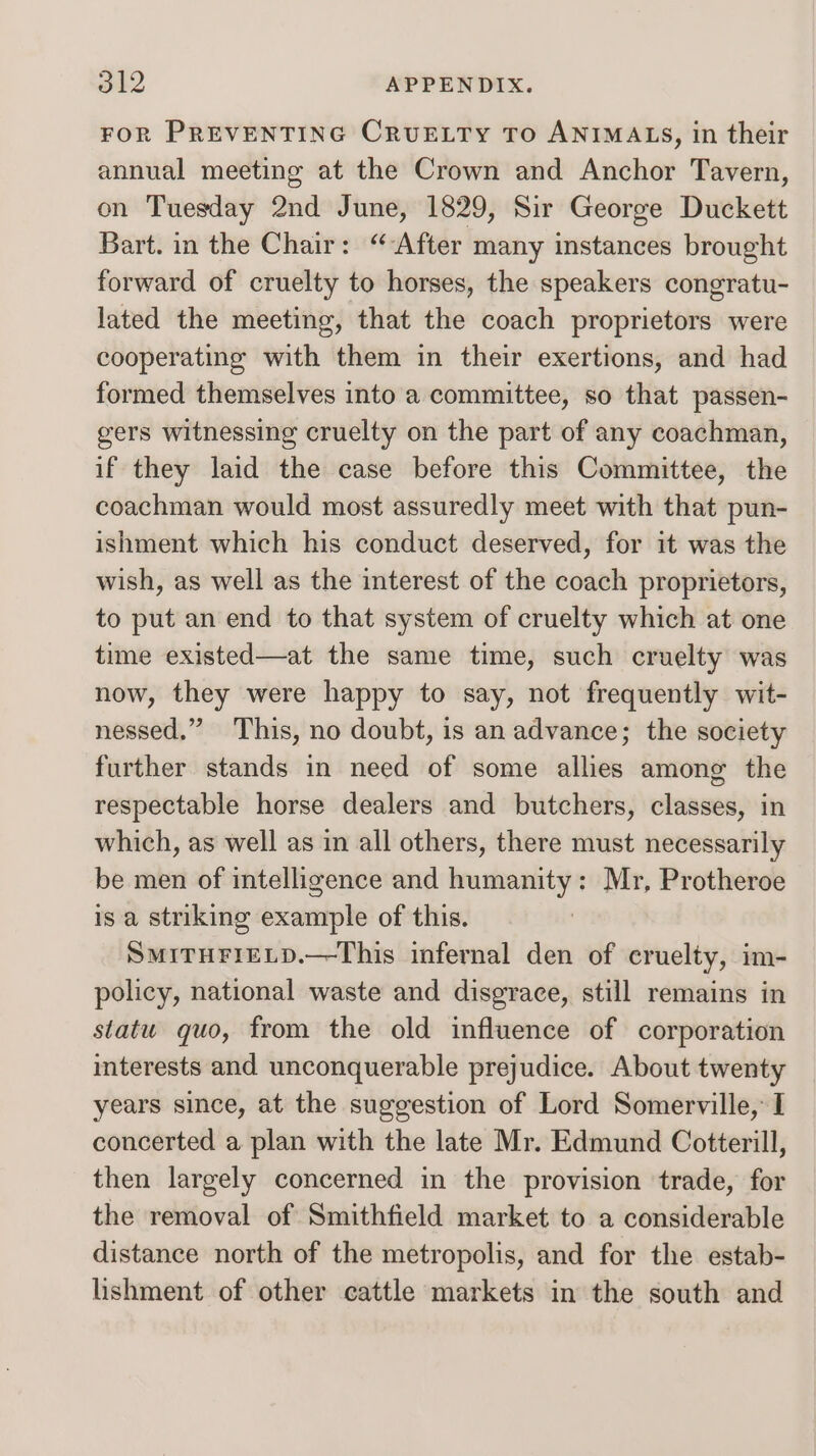eke APPENDIX. FOR PREVENTING CRUELTY TO ANIMALS, in their annual meeting at the Crown and Anchor Tavern, on Tuesday 2nd June, 1829, Sir George Duckett Bart. in the Chair: “After many instances brought forward of cruelty to horses, the speakers congratu- lated the meeting, that the coach proprietors were cooperating with them in their exertions, and had formed themselves into a committee, so that passen- gers witnessing cruelty on the part of any coachman, if they laid the case before this Committee, the coachman would most assuredly meet with that pun- ishment which his conduct deserved, for it was the wish, as well as the interest of the coach proprietors, to put an end to that system of cruelty which at one time existed—at the same time, such cruelty was now, they were happy to say, not frequently wit- nessed,” This, no doubt, is an advance; the society further stands in need of some allies among the respectable horse dealers and butchers, classes, in which, as well as in all others, there must necessarily be men of intelligence and humanity: Mr, Protheroe is a striking example of this. SMITHFIELD.—This infernal den of cruelty, im- policy, national waste and disgrace, still remains in statu quo, from the old influence of corporation interests and unconquerable prejudice. About twenty years since, at the suggestion of Lord Somerville, I concerted a plan with the late Mr. Edmund Cotterill, then largely concerned in the provision trade, for the removal of Smithfield market to a considerable distance north of the metropolis, and for the estab- lishment of other cattle markets in the south and