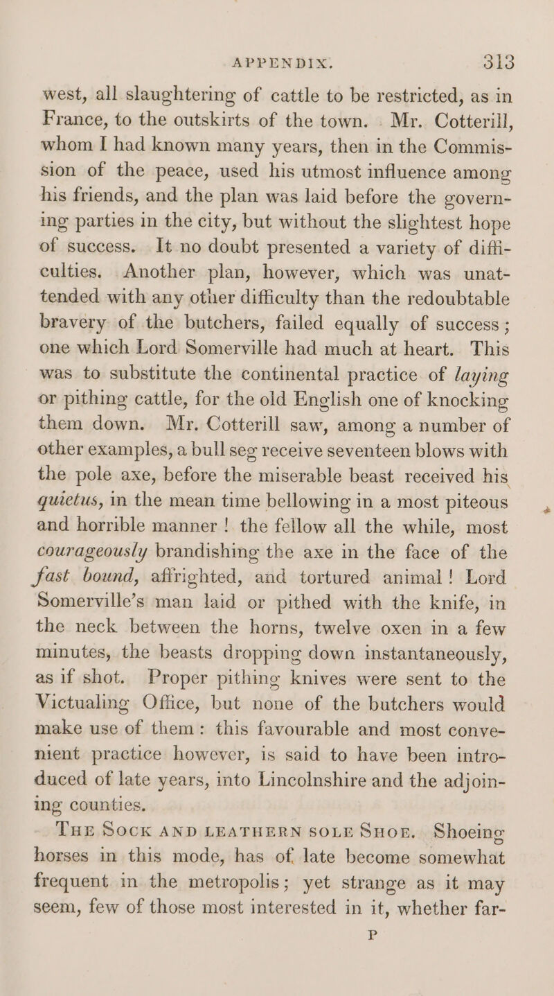 APPENDIX, Sk3 west, all slaughtering of cattle to be restricted, as in France, to the outskirts of the town. . Mr. Cotterill, whom I had known many years, then in the Commis- sion of the peace, used his utmost influence among his friends, and the plan was laid before the govern- ing parties in the city, but without the slightest hope of success. It no doubt presented a variety of diffi- culties. Another plan, however, which was unat- tended with any other difficulty than the redoubtable bravery of the butchers, failed equally of success ; one which Lord Somerville had much at heart. This was to substitute the continental practice of laying or pithing cattle, for the old English one of knocking them down. Mr. Cotterill saw, among a number of other examples, a bull seg receive seventeen blows with the pole axe, before the miserable beast received his quietus, in the mean time bellowing in a most piteous and horrible manner ! the fellow all the while, most courageously brandishing the axe in the face of the fast bound, afirighted, and tortured animal! Lord Somerville’s man laid or pithed with the knife, in the neck between the horns, twelve oxen in a few minutes, the beasts dropping down instantaneously, as if shot. Proper pithing knives were sent to the Victualing Office, but none of the butchers would make use of them: this favourable and most conve- nient practice however, is said to have been intro- duced of late years, into Lincolnshire and the adjoin- ing counties. THE SOCK AND LEATHERN SOLE Suog. Shoeing horses in this mode, has of. late become somewhat frequent in the metropolis; yet strange as it may seem, few of those most interested in it, whether far- P