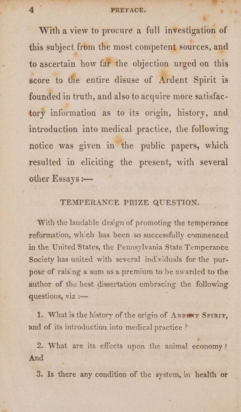 * With a view to procure a full investigation of this subject from the most competent sources, and - to ascertain how fat the objection urged on this score to the entire disuse of Ardent Spirit is founded in truth, and also to acquire more satisfac- tory information as to its origin, history, and introduction into medical practice, the following notice was given in the public papers, which resulted in eliciting the present, with several other Essays :— TEMPERANCE PRIZE QUESTION. With the laudable design of promoting the temperance reformation, which has been so successfully commenced in the United States, the Pennsylvania State Temperante Society has united with several individuals for the pur- pose of raising a sum as a premium to be awarded to the author of the best dissertation embracing the following / questions, viz :— 1. What is the history of the origin of Arpawr Srrnit, and of its introduction into medical practice ? 2. What are its effects upon the animal economy ? And | ~ 3. Is there any condition of the system, in health or