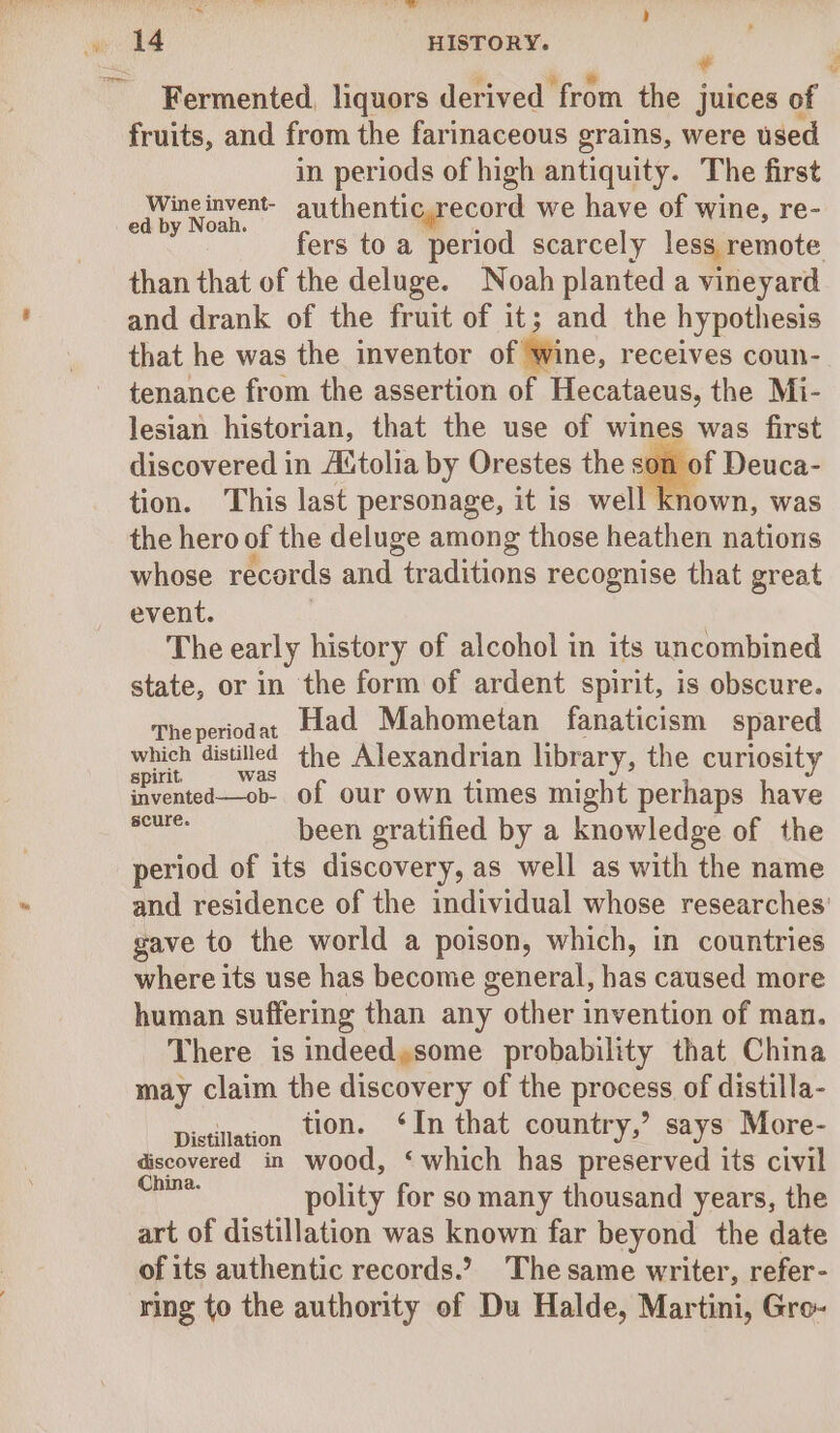 jie ii ig SPUR Pee) TN # Fermented, liquors derived from the juices of fruits, and from the farinaceous grains, were used in periods of high antiquity. The first Wineinvent- authenticyrecord we have of wine, re- ed by Noah. i fers to a period scarcely less remote than that of the deluge. Noah planted a vineyard and drank of the fruit of it; and the hypothesis that he was the inventor of Wine, receives coun- tenance from the assertion of Hecataeus, the Mi- lesian historian, that the use of wines was first discovered in Actolia by Orestes the son of Deuca- tion. This last personage, it is well known, was the hero of the deluge among those heathen nations whose records and traditions recognise that great event. ! The early history of alcohol in its uncombined state, or in the form of ardent spirit, is obscure. Theperioda, Had Mahometan fanaticism spared which distilled ¢he Alexandrian library, the curiosity spirit, was : . invented—ob- of our own times might perhaps have Ge been gratified by a knowledge of the period of its discovery, as well as with the name and residence of the individual whose researches’ gave to the world a poison, which, in countries where its use has become general, has caused more human suffering than any other invention of man. There is indeed,some probability that China may claim the discovery of the process of distilla- Distillation tO. ‘In that country,’ says More- discovered in wood, ‘which has preserved its civil — polity for so many thousand years, the art of distillation was known far beyond the date of its authentic records... The same writer, refer- ring to the authority of Du Halde, Martini, Gro-