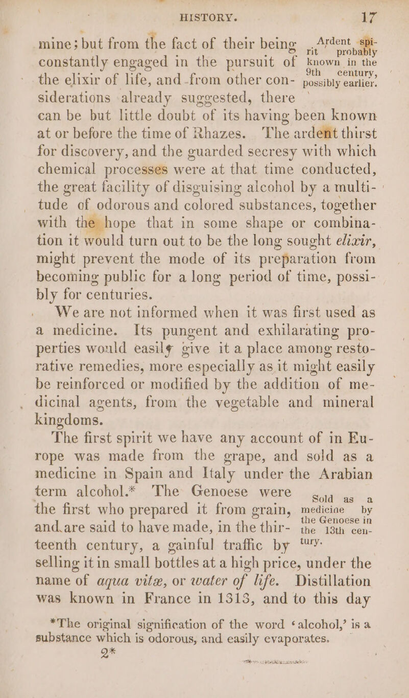 mine; but from the fact of their being. 0 rier rit probably constantly engaged in the pursuit of known in the the elixir of life, and-from other con- sot edie siderations already suggested, there can be but little doubt Te its having been known at or before the time of Rhazes. The ardent thirst for discovery, and the guarded secresy with which chemical processes were at that time conducted, the great facility of disguising alcohol by a multi- : faite of odorous and walaned: substances, together with the hope that in some shape or combia- tion it would turn out to be the long sought elixir, might prevent the mode of its prefiaration from becoming public for a long period of time, possi- bly for centuries. We are not informed when it was first used as a medicine. Its pungent and exhilarating pro- perties would easily give it a place among “resto- rative remedies, more especially as it might easily be reinforced or modified by the addition of me- . dicinal agents, from the vegetable and mineral kingdoms. The first spirit we have any account of in Eu- rope was made from the grape, and sold as a medicine in Spain and Italy under the Arabian term alcohol.* _The- Genoese were 4. ,, 4 the first who prepared it from grain, mediciae _ by and.are said to have made, in the thir- {ro “wn en teenth century, a gainful traffic by “” selling it in small bottles at a high price, under the name of aqua vite, or water of life. Distillation was known in France in 1313, and to this day *The original signification of the word ‘alcohol,’ is a substance which is odorous, and easily evaporates. gx Pier &lt;1 eMC te ea Sah: