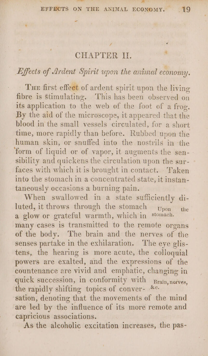 \ ees . ma EFFECTS ON THE ANIMAL ECONOMY. —19 sf é CHAPTER II. Effects of Ardent Spirit upon the animal economy. Tue first effeet of ar dent spirit upon the living fibre is Stimulating. This has been observed on its application to the web of the foot of a frog. By the aid of the microscope, it appeared that the blood in the small vessels circulated, for a short time, more rapidly than before. Rubbed upon the human skin, or snuffed into the nostr ils im ‘the ‘form of liquid or of vapor, it augments the sen- sibility and quickens the circulation upon the sur- faces with which it is brought in contact... Taken into the stomach in a concentrated state, it instan- taneously occasions a burning pain. When swallowed in a state sufficiently di- luted, it throws through the stomach pon the a elow or grateful ere which'in stomach. many cases is transmitted to the remote organs of the body. ‘The brain and the nerves of the senses partake in the exhilaration. The eye glis- tens, the hearing is more acute, the colloquial powers are exalted, and the expressions of the countenance are vivid and emphatic, changing in quick succession, in conformity with Pesta, dakeds: the rapidly shifting topics of conver- sation, denoting that the movements of the mind are led by the influence of its more remote and capricious associations. As the alcoholic excitation increases, the pas-