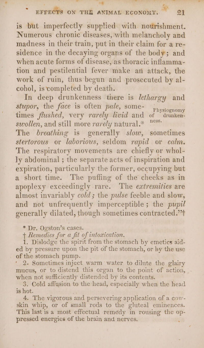is but imperfectly supplied with notrishment. Numerous chronic diseases, with melancholy and madness in their train, put in their claim for a re- sidence in the decaying organs of the body; and when acute forms of disease, as thoracic inflamma- tion and pestilential fever make an attack, the work of ruin, thus begun and prosecuted by al- cohol, is completed by death. In deep drunkenness there is lethargy and stupor, the face is often pale, some- Paysite times flushed, very rarely livid and of © drunken- swollen, and still more rarely natural.* *°* The breathing is generally slow, sometimes stertorous or laborious, seldom rapid or calm. The respiratory movements are chiefly or whol- ly abdominal ; the separate acts of inspiration and expiration, particulat ly the former, occupying but a short time. The puffing of the cheeks as in apoplexy exceedingly rare. The extremities are almost invariably cold; the pulse feeble and slow, and not unfrequently imperceptible; the pupil generally dilated, though sometimes contracted.’ * Dr. Ogston’s cases. i Remedies for a fit of intoxication. 1. Dislodge the spirit from the stomach by emetics aid- ed by pressure upon the pit of the stomach, or by the use of the stomach pump. ' 2. Sometimes inject warm water to dilute the glairy mucus, or to distend this organ to the point of action, - when not sufficiently distende =d by its contents. 3. Cold affusion to the head, especially when the head is hot. 4. The vigorous and persevering application of a cow- _ skin whip, or of small rods to the gluteal eminences. This last is a most effectual remedy in rousing the op- pressed energies of the brain and nerves.