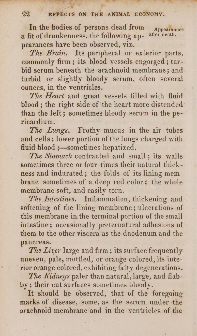 _In the bodies of persons dead from — appeafances a fit of drunkenness, the following ap- ®fter death. pearances have been observed, viz. The Brain. Its peripheral or exterior parts, commonly firm; its blood vessels engorged ; tur- bid serum beneath the arachnoid membrane; and turbid or slightly bloody serum, often several ounces, in the ventricles. The Heart and great vessels filled with fluid blood ; the right side of the heart more distended than the left; sometimes bloody serum in the pe- ricardium. The Lungs. Frothy mucus in the air tubes and cells; lower portion of the lungs charged with fluid Blood ;—sometimes hepatized. The Stomach contracted and small; its walls sometimes three or four times their natural thick- ness and indurated; the folds of its ling mem- brane sometimes of a deep red color; the whole membrane soft, and easily torn. The Intestines. Inflammation, thickening and softening of the lining membrane; ulcerations of this membrane in the terminal portion of the small intestine; occasionally preternatural adhesions of them to the other viscera as the duodenum and the pancreas. The Liver large and firm ; its surface frequently uneven, pale, mottled, or orange colored, its inte- rior orange colored, exhibiting fatty degenerations. The Kidneys paler than natural, large, and flab- by ; their cut surfaces sometimes bloody. It should be observed, that of the foregoing marks of disease, some, as the serum under -the arachnoid membrane and in the ventricles of the