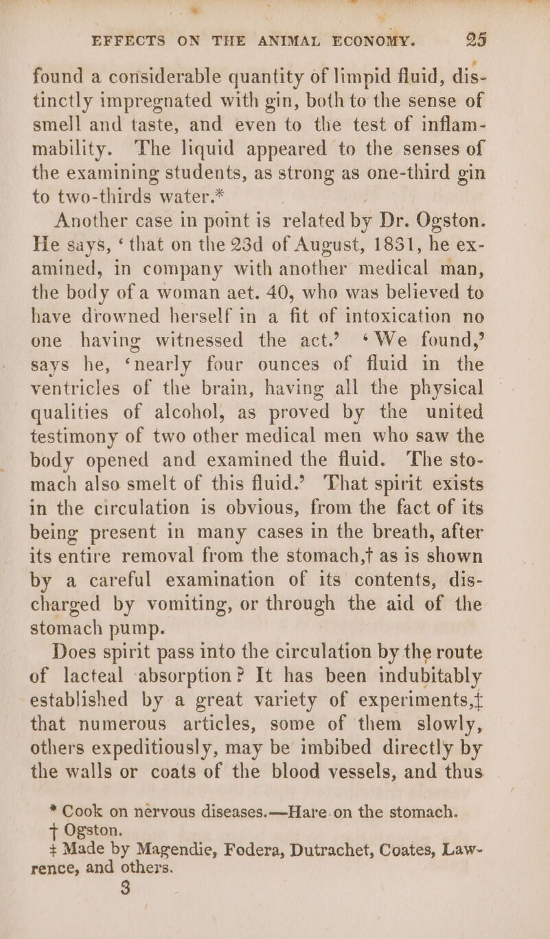 “! EFFECTS ON THE ANIMAL ECONOMY. 25 ,* found a considerable quantity of limpid fluid, dis- tinctly impregnated with gin, both to the sense of smell and taste, and even to the test of inflam- mability. The liquid appeared to the senses of the examining students, as strong as one-third gin to two-thirds water.* Another case in point is related by Dr. Ogston. He says, ‘ that on the 23d of August, 1831, he ex- amined, in company with another medical man, the body of a woman aet. 40, who was believed to have drowned herself in a fit of intoxication no one having witnessed the act.? *We found,’ says he, ‘nearly four ounces of fluid in the ventricles of the brain, having all the physical qualities of alcohol, as proved by the united testimony of two other medical men who saw the body opened and examined the fluid. The sto- mach also smelt of this fluid.? That spirit exists in the circulation is obvious, from the fact of its being present in many cases in the breath, after its entire removal from the stomach jt as is shown by a careful examination of its contents, dis- charged by vomiting, or through the aid of the stomach pump. Does spirit pass into the circulation by the route of lacteal absorption? It has been indubitably established by a great variety of experiments,t{ that numerous articles, some of them slowly, others expeditiously, may be imbibed directly by the walls or coats of the blood vessels, and thus * Cook on nervous diseases. —Hare.on the stomach. + Ogston. + Made by Magendie, Fodera, Dutrachet, Coates, Law- rence, and others.