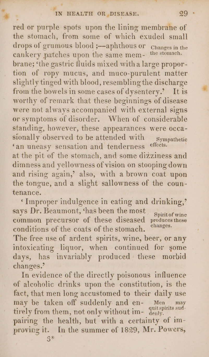 — / — a y pes s * - IN HEALTH OR ,DISEASE. ao * red or purple spots upon the lining membrane of the stomach, from some of whith: exuded small drops of grumous blood ;—aphthous or changes in the cankery patches upon the same mem- ‘he stomach. brane; ‘the gastric fluids mixed witha large propor- tion of ropy mucus, and muco-purulent matter slightly tinged with blood, resembling the discharge from the bowels in some cases of dysentery.’ It is worthy of remark that these beginnings of disease were not always accompanied nn setenial signs or symptoms of disorder. When of considerable standing, however, these appearances were occa- sionally observed to be attended with Sympathetic ‘an uneasy sensation and tenderness eMects. at the pit of the stomach, and some dizziness and dimness and yellowness of vision on stooping down and rising again,’ also, with a brown coat upon the tongue, and a slight sallowness of the coun- tenance. ‘Improper indulgence in eating and drinking,’ says Dr. Beaumont, ‘has been the most Pactofwihe common precursor of these diseased produces these conditions of the coats of the stomach. °2°* The free use of ardent spirits, wine, beer, or any intoxicating liquor, when continued for some days, has invariably produced these morbid _ changes.’ In evidence of the directly poisonous influence of alcoholic drinks upon the constitution, is the fact, that men long accustomed to their daily use x may be taken off suddenly and en- Men may tirely from them, not only without im- ane pairing the health, but with a certainty of im- proving it. In the summer of 1829, Mr. Powers, a