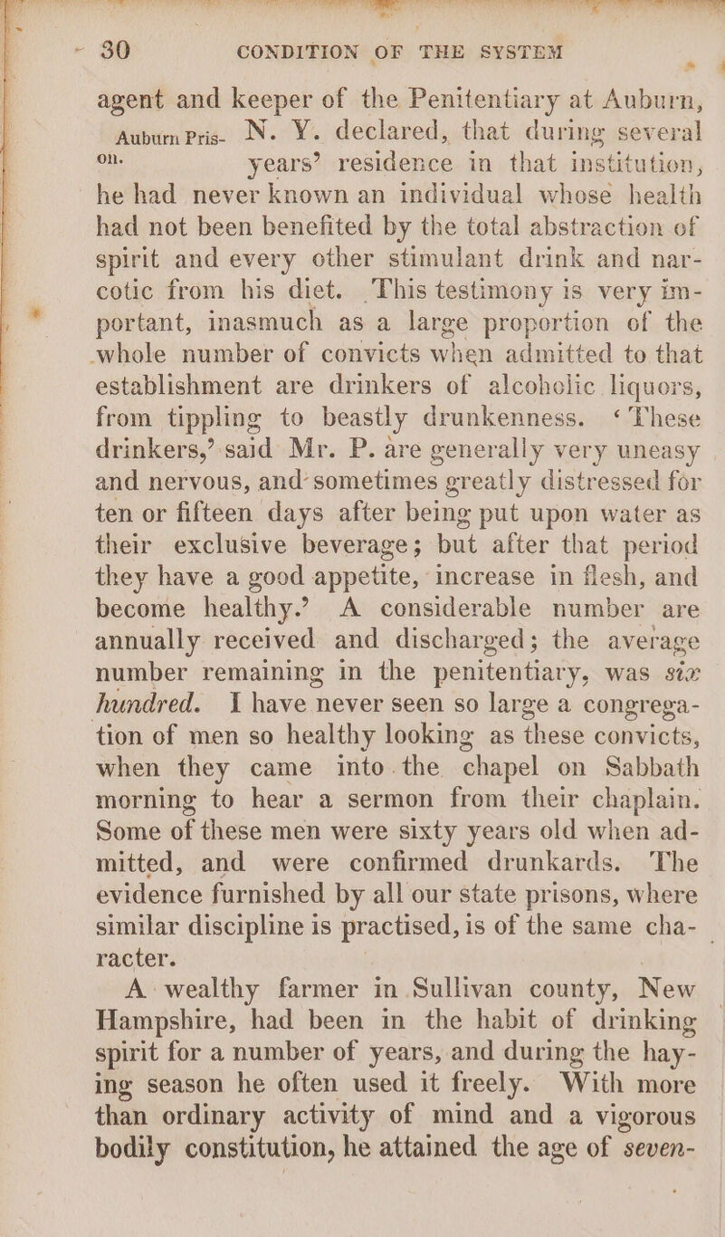 eas a FS te ee Bi Ra iy ee oT ee INT te ae ee? ee fe lane ote ad ts r 80 CONDITION OF THE SYSTEM a @ agent and keeper of the Penitentiary at Auburn, Auburn Priss N. Y. declared, that during sev dah on years’ residence in that institution, he had never known an individual whose health had not been benefited by the total abstraction of spirit and every other stimulant drink and nar- cotic from his diet. This testimony is very im- portant, inasmuch as a large proportion of the whole number of convicts when admitted to that establishment are drinkers of alcoholic liquors, from tippling to beastly drunkenness. ‘These drinkers,’ said Mr. P. are generally very uneasy and nervous, and sometimes greatly distressed for ten or fifteen days after being put upon water as their exclusive beverage ; but after that period they have a good appetite, increase in flesh, and become healthy.’ A considerable number are annually received and discharged; the average number remaining in the penitentiary, was six hundred. 1 med never seen so large a congrega- tion of men so healthy looking as these convicts, when they came into. the chapel on Sabbath morning to hear a sermon from their chaplain. Some of these men were sixty years old when ad- mitted, and were confirmed drunkards. The evidence furnished by all our state prisons, where similar discipline is practised, is of the same cha- racter. A wealthy farmer in Sullivan county, New Hampshire, had been in the habit of drinking spirit for a number of years, and during the hay- ing season he often used it freely. With more than ordinary activity of mind and a vigorous bodily constitution, he attained the age of seven-