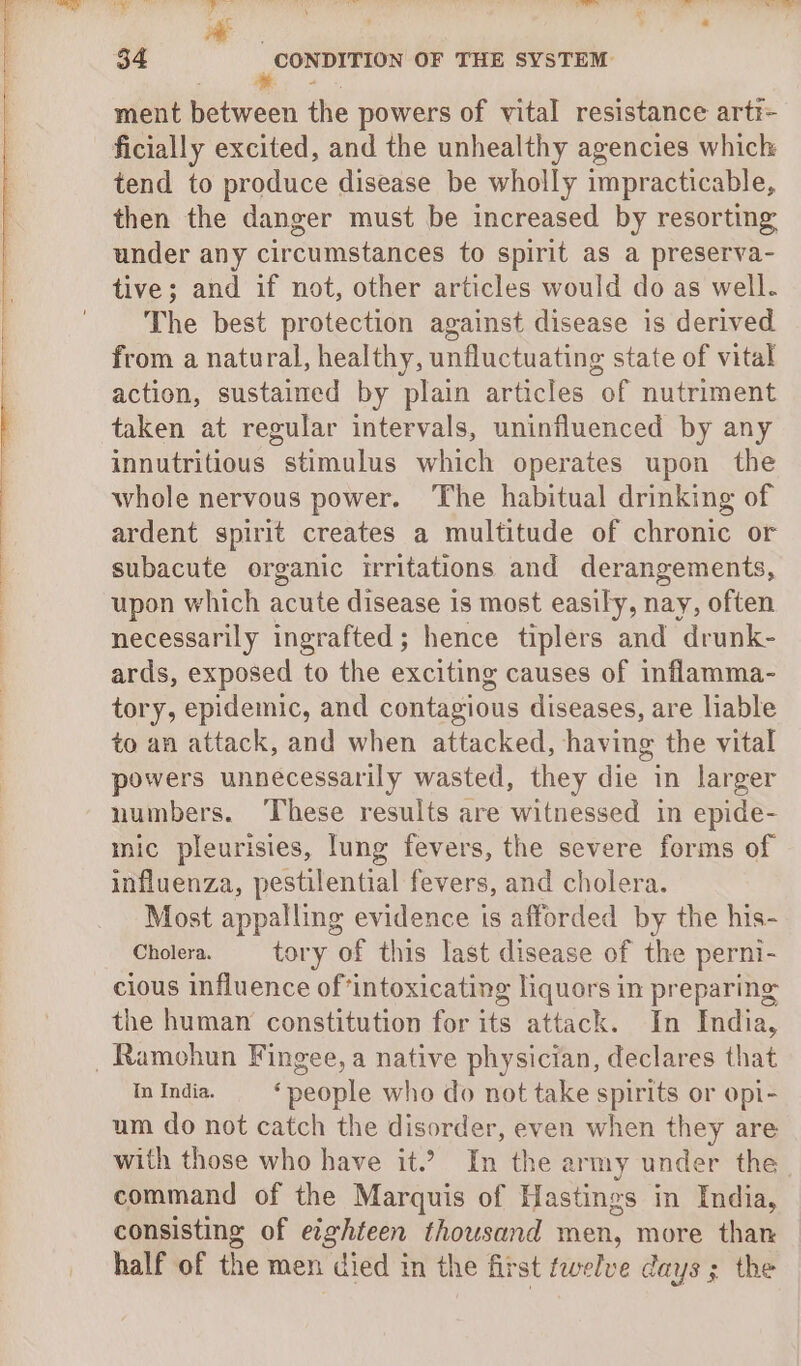 ment between the powers of vital resistance arti- ficially excited, and the unhealthy agencies which tend to produce disease be wholly impracticable, then the danger must be increased by resorting under any circumstances to spirit as a preserva- tive; and if not, other articles would do as well. The best protection against disease is derived from a natural, healthy, unfluctuating state of vital action, sustained by plain articles of nutriment taken at regular intervals, uninfluenced by any innutritious stimulus which operates upon the whole nervous power. The habitual drinking of ardent spirit creates a multitude of chronic or subacute organic irritations and derangements, upon which aoe disease is most easily, nay, often necessarily ingrafted; hence tiplers and ‘drunk- ards, exposed to the exciting causes of inflamma- tory, epidemic, and contagious diseases, are liable to an attack, and when attacked, having the vital powers unnecessarily wasted, they die in larger numbers. ‘These results are witnessed in epide- mic pleurisies, lung fevers, the severe forms of influenza, pestilential fevers, and cholera. Most appalling evidence is afforded by the his- Cholera. tory of this last disease of the perni- cious influence of ‘intoxicating liquors in preparing the human constitution for its attack. In India, _Ramohun Fingee, a native physician, declares that In India. ‘people who do not take spirits or opi- um do not catch the disorder, even when they are with those who have it” In thea army under the. command of the Marquis of Hastings in India, consisting of eighteen thousand men, more than half of the men died in the first twelve days ; the