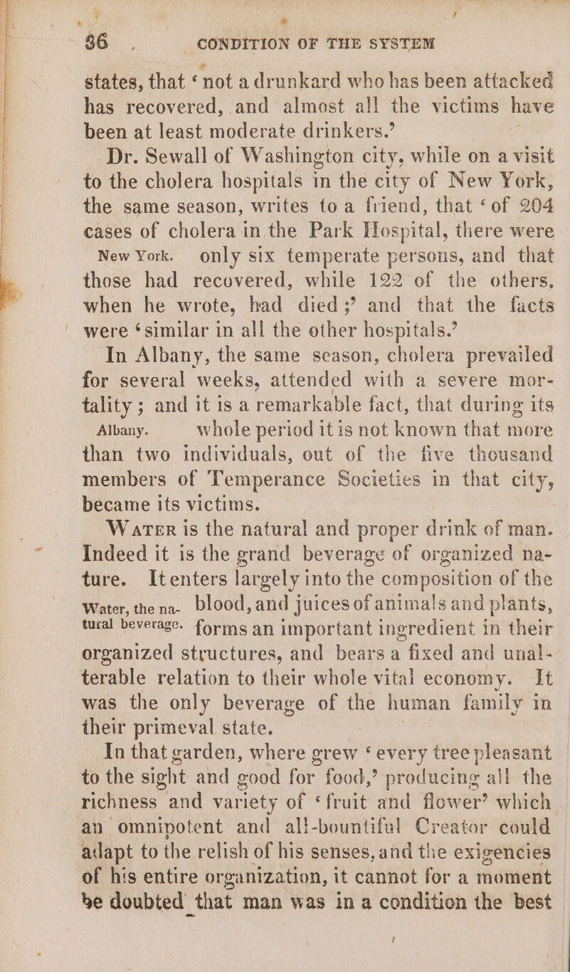 ; » 36. _ CONDITION OF THE SYSTEM states, that ‘nota drunkard who has been attacked has recovered, and almost all the victims have been at least moderate drinkers.’ Dr. Sewall of Washington city, while on a visit to the cholera hospitals 1 in the city of New York, the same season, writes toa friend, that ‘of 204 cases of cholera in the Park Hospital, there were New York. only six temperate persons, and that those had recovered, while 122 of the others, when he wrote, had died;’ and that the facts were ‘similar in all the other hospitals.’ In Albany, the same season, cholera prevailed for several weeks, attended with a severe mor- tality ; and it is a remarkable fact, that during its Albany. whole period it is not known that more than two individuals, out of the five thousand members of Temperance Societies in that city, became its victims. Water is the natural and proper drink of man. Indeed it is the grand beverage of organized na- ture. Itenters largely into the composition of the Water, thena- blood, and juices of animals and plants, tural beverage. forms an important ingredient in their organized structures, and bears a fixed and unal- terable relation to their whole vital economy. It was the only beverage of the human family in their primeval state. In that garden, where grew ‘ every tree pleasant to the sight and good for food,’ producing all the richness and variety of ‘fruit and flower’ which an omnipotent and all-bountiful Creator could adapt to the relish of his senses, and the exigencies of his entire organization, it cannot for a moment be doubted that man was in a condition the best t