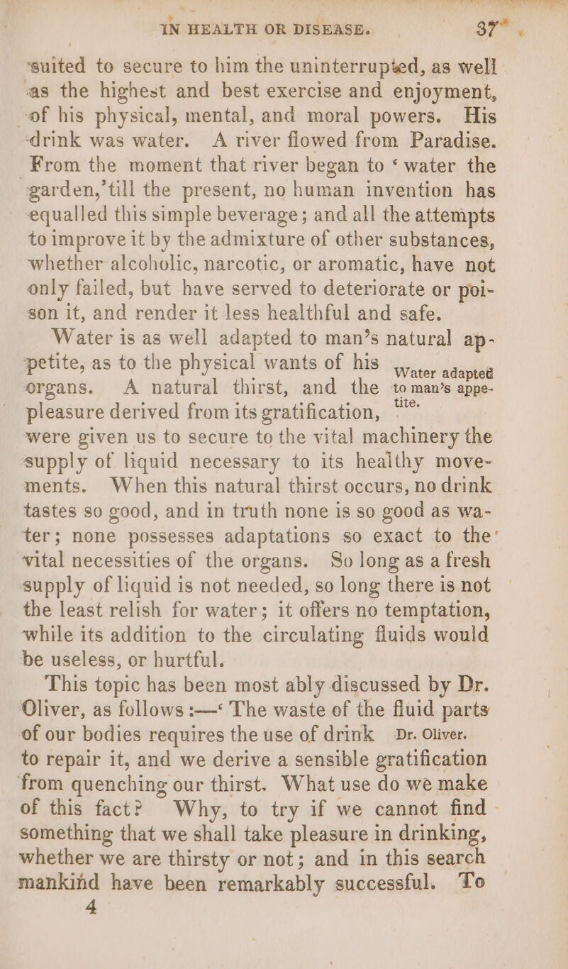 mite is ee ese i Te ee eee IN HEALTH OR DISEASE. (ely ‘suited to secure to him the uninterrupied, as well vas the highest and best exercise and enjoyment, of his physical, mental, and moral powers. His ‘drink was water. A river flowed from Paradise. From the moment that river began to ‘ water the garden,’till the present, no human invention has equalled this simple beverage; and all the attempts to improve it by the admixture of other substances, whether alcoholic, narcotic, or aromatic, have not only failed, but have served to deteriorate or poi- son it, and render it less healthful and safe. Water is as well adapted to man’s natural ap- petite, as to the physical wants of his .. adapted organs. A natural thirst, and the ‘to man’s appe- pleasure derived from its gratification, “” were given us to secure to the vital machinery the supply of liquid necessary to its healthy move- ments. When this natural thirst occurs, no drink tastes so good, and in truth none is so good as wa- ter; none possesses adaptations so exact to the’ vital necessities of the organs. So long as a fresh supply of liquid is not needed, so long there is not the least relish for water; it offers no temptation, while its addition to the circulating fluids would be useless, or hurtful. This topic has been most ably discussed by Dr. Oliver, as follows :—* The waste of the fluid parts of our bodies requires the use of drink Dr. Oliver. to repair it, and we derive a sensible gratification from quenching our thirst. What use do we make of this fact? Why, to try if we cannot find | something that we shall take pleasure in drinking, whether we are thirsty or not; and in this search mankind have been remarkably successful. To 4