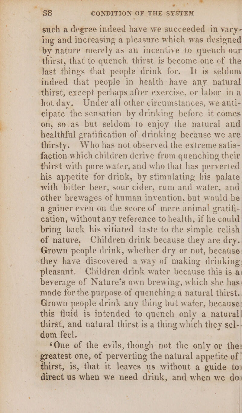 such a degree indeed have we succeeded in vary- ing and increasing a pleasure which was designed by nature merely as an incentive to quench our ‘thirst, that to quench, thirst is become one of the last things that people drink for. It is seldom indeed that people in health have any natural thirst, except perhaps after exercise, or labor in a hot day. Under all other circumstances, we anti- cipate the sensation by drinking before it comes on, so.as but seldom to enjoy the natural and healthful gratification of drinking because we are thirsty. Who has not observed the extreme satis- faction which children derive from quenching their thirst with pure water, and who that has perverted his appetite for drink, by stimulating his palate with bitter beer, sour cider, rum and water, and other brewages of human invention, but would be a gainer even on the score of mere animal gratifi- cation, without any reference to health, if he could bring back his vitiated taste to the simple relish of nature. Children drink because they are dry. Grown people drink, whether dry or not, because they have discovered a way of making drinking pleasant. Children drink water because this is a: beverage of Nature’s own brewing, which she has: made for the purpose of quenching a natural thirst. Grown people drink any thing but water, because: this fluid is intended to quench only a natural! thirst, and natural thirst is a thing which they sel-. dom feel. ‘One of the evils, though not the only or the: : greatest one, of perverting the natural appetite of’ thirst, is, that it leaves us without a guide to) direct us when we need drink, and when we do: