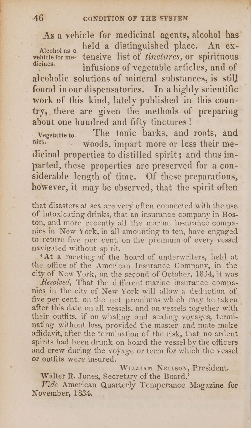Asa vehicle for medicinal agents, alcohol has Alcohol as a ‘ ea gee go sue vehicle forme- tensive list of tinctures, or spirituous as infusions of vegetable articles, and of alcoholic solutions of mineral substances, is stil] work of this kind, lately published in this coun- try, there are given the methods of preparing about one hundred and fifty tinctures ! ‘Vegetableto. The tonic barks, and roots, and nics. -_- woods, impart more or less their me- dicinal properties to distilled spirit; and thus im- parted, these properties are preserved for a con- however, it may be observed, that the spirit often that disasters at sea are very often connected with the use of intoxicating drinks, that an insurance company in Bos- ton, and more recently all the marine insurance compa- nies in New York, in all amounting to ten, have engaged to return five per cent. on the premium of every vessel navigated without spirit. , ‘At a meeting of the board of underwriters, held at the office of the American Insurance Company, in the city of New York, on the second of October, 1834, it was Resolved, That the different marine insurance compa- nies in the city of New York will allow a deduction of after this date on all vessels, and on vessels together with their outfits, if on whaling and sealing voyages, termi- nating without loss, provided the master and mate make affidavit, after the termination of the risk, that no ardent spirits had been drunk on board the vessel by the officers and crew during the voyage or term for which the vessel or outfits were insured. Wixztiam Nettson, President. Walter R. Jones, Secretary of the Board.’ Vide American Quarterly Temperance Magazine for November, 1834. * i
