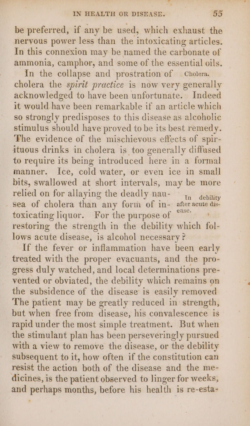 be preferred, if any be used, which exhaust the nervous power less than the intoxicating articles. In this connexion may be named the carbonate of ammonia, camphor, and some of the essential oils. In the collapse and prostration of - Cholera. cholera the spirit practice is now very generally acknowledged to have been unfortunate. Indeed it would have been remarkable if an article which so strongly predisposes to this disease as alcoholic stimulus should have proved to be its best remedy. The evidence of the mischievous effects of spir- ituous drinks in cholera is too generally diffused to require its being introduced here in a formal manner. Ice, cold water, or even ice in small bits, swallowed at short intervals, may be more relied on for allaying the deadly nau- 4, epitity - Sea of cholera than any form of in- aftes asatieiies toxicating liquor. For the purpose of © restoring the strength in the debility which fol- lows acute disease, is alcohol necessary ? If the fever or inflammation have been early treated with the proper evacuants, and the pro- gress duly watched, and local determinations pre- vented or obviated, the debility which remains on the subsidence of the disease is easily removed The patient may be greatly reduced in strength, but when free from disease, his convalescence is rapid under the most simple treatment. But when the stimulant plan has been perseveringly pursued with a view to remove the disease, or the debility subsequent to it, how often if the constitution can resist the action both of the disease and the me- dicines, is the patient observed to linger for weeks, and perhaps months, before his health is re-esta-