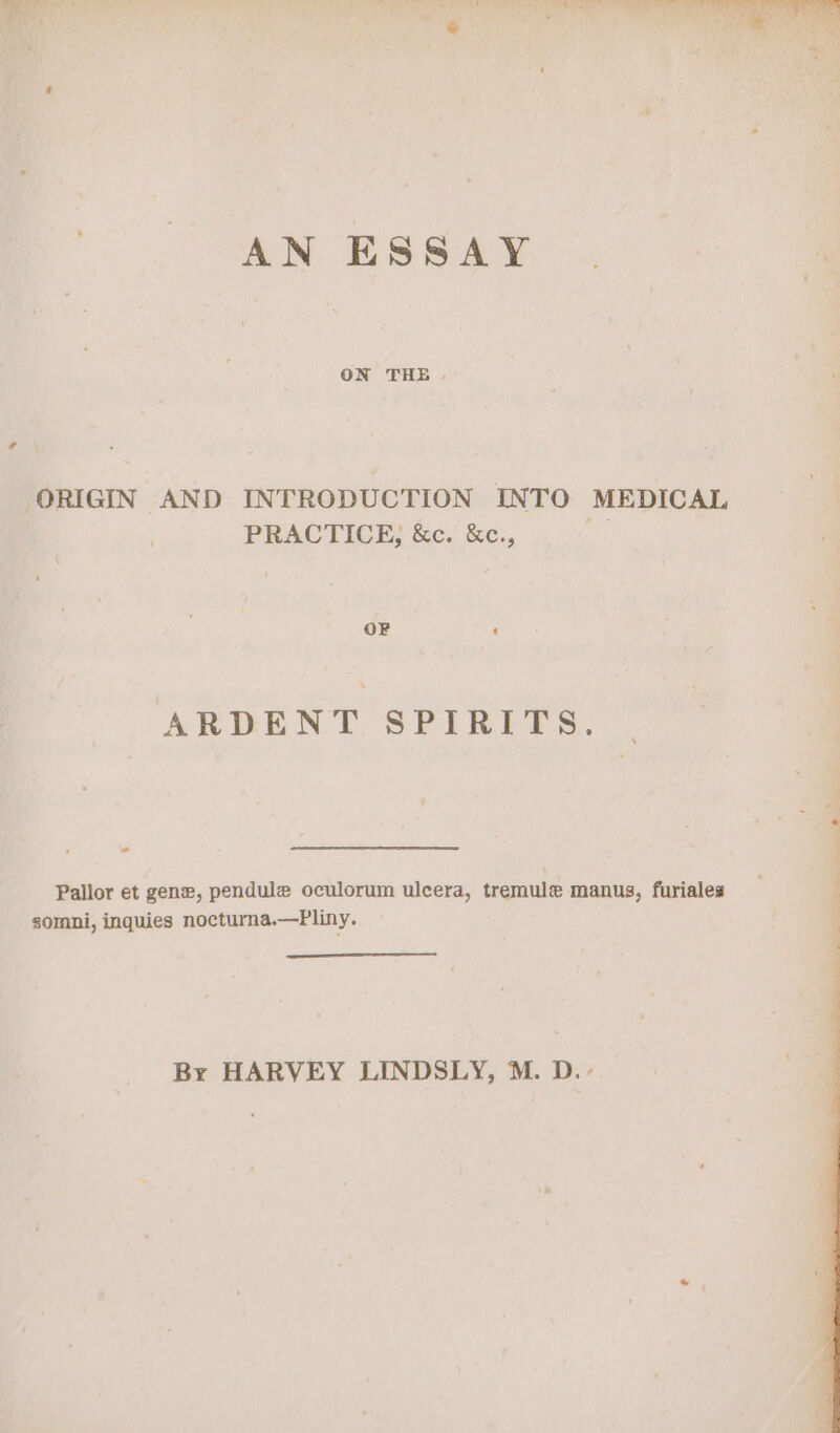 AN ESSAY ORIGIN AND INTRODUCTION INTO MEDICAL PRACTICE, &c. &c., a OF ‘ ARDENT SPIRITS. - Pallor et gene, pendule oculorum ulcera, tremule manus, furiales somni, inquies nocturna.—Pliny. By HARVEY LINDSLY, M. D.-