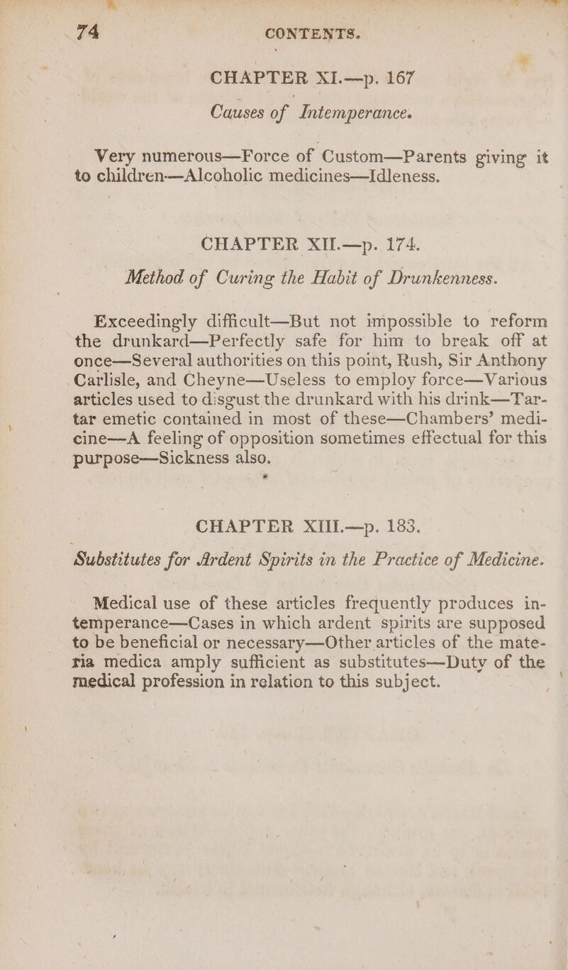 CHAPTER XI.—p. 167 Causes of Intemperance. Very numerous—Force of ‘Custom—Parents giving’ it to children—Alcoholic medicines—Idleness. CHAPTER XII.—p. 174. Method of Curing the Habit of Drunkenness. Exceedingly difficult—But not impossible to reform the drunkard—Perfectly safe for him to break off at once—Several authorities on this point, Rush, Sir Anthony Carlisle, and Cheyne—Useless to employ force—Various articles used to disgust the drunkard with his drink—Tar- tar emetic contained in most of these—Chambers’ medi- cine—A feeling of opposition sometimes effectual for this purpose—Sickness also. CHAPTER XIIL—p. 183. Substitutes for Ardent Spirits in the Practice of Medicine. Medical use of these articles frequently produces in- temperance—Cases in which ardent spirits are supposed to be beneficial or necessary—Other articles of the mate- ria medica amply sufficient as substitutes—Duty of the medical profession in relation to this subject.