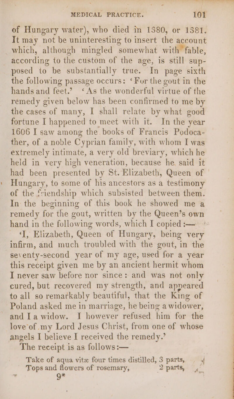 of Hungary water), who died in 1380, or 1381. It may not be uninteresting to insert the account which, although mingled somewhat with fable, according to the custom of the age, is still sup- posed to be substantially true. In page sixth the following passage occurs: ‘Fur the gout in the hands and feet.’ ‘As the wonderful virtue of the remedy given below has been confirmed to me by the cases of many, I shall relate by what good fortune I happened to meet with it. In the year 1606 I saw among the books of Francis Podoca- ther, of a noble Cyprian family, with whom I was extremely intimate, a very old breviary, which he held in very high veneration, because he. said it had been presented by St. Elizabeth, Queen of Hungary, to some of his ancestors as a testimony of the friendship which subsisted between them. In the beginning of this book he showed me a remedy for the gout, written by the Queen’s own hand in the following words, which I copied :— ' ‘I, Elizabeth, Queen of Hungary, being very infirm, and much troubled with the gout, in the -seventy-second year of my age, used for a year this receipt given me by an ancient hermit whom I never saw before nor since: and was not only cured, but recovered my strength, and appeared to all so remarkably beautiful, that the King of Poland asked me in marriage, he being a widower, and Ia widow. I however refused him for the love of my Lord Jesus Christ, from one of whose angels I believe I received the remedy.’ The receipt is as follows :-— Take of aqua vite four times distilled, 3 parts, 4 Tops and flowers of rosemary, 2 parts, 4”