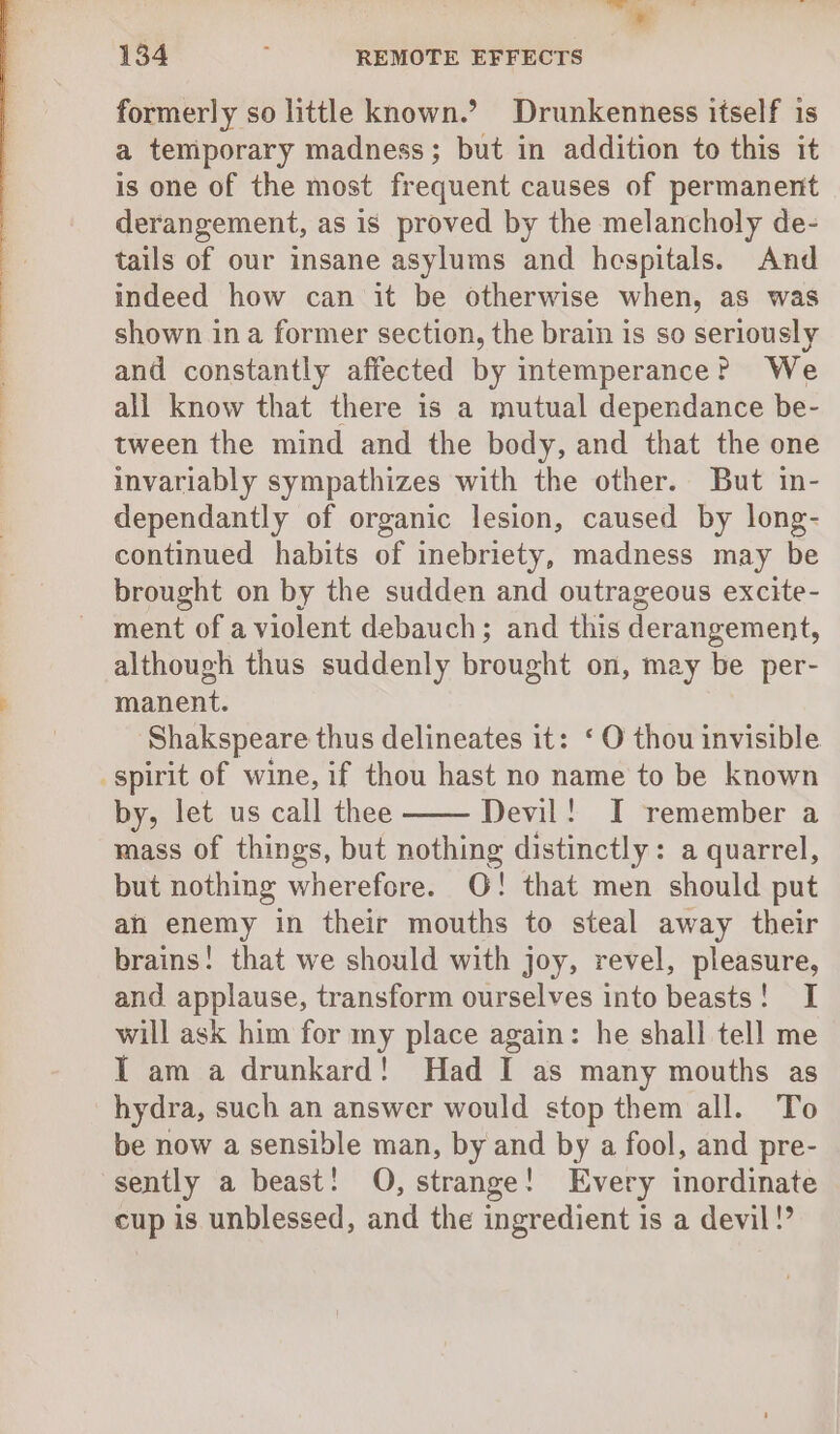 ~ a 134 ; REMOTE EFFECTS formerly so little known.? Drunkenness itself is a temporary madness; but in addition to this it is one of the most frequent causes of permanent derangement, as is proved by the melancholy de- tails of our insane asylums and hespitals. And indeed how can it be otherwise when, as was shown ina former section, the brain is so seriously and constantly affected by intemperance? We all know that there is a mutual dependance be- tween the mind and the body, and that the one invariably sympathizes with the other. But in- dependantly of organic lesion, caused by long- continued habits of inebriety, madness may be brought on by the sudden and outrageous excite- ment of a violent debauch; and this derangement, although thus suddenly brought on, may be per- manent. Shakspeare thus delineates it: ‘ O thou invisible by, let us call thee Devil! I remember a mass of things, but nothing distinctly: a quarrel, but nothing wherefore. O! that men should put ah enemy in their mouths to steal away their brains! that we should with joy, revel, pleasure, and applause, transform ourselves into beasts! I will ask him for my place again: he shall tell me IT am a drunkard! Had I as many mouths as hydra, such an answer would stop them all. To be now a sensible man, by and by a fool, and pre- sently a beast! O, strange! Every inordinate cup is unblessed, and the ingredient is a devil!”