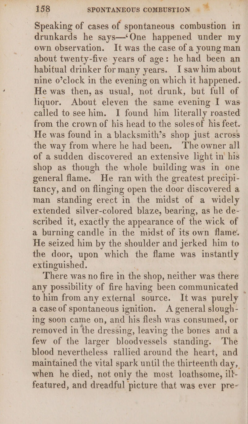 jl 158 SPONTANEOUS COMBUSTION - Speaking of cases of spontaneous combustion in drunkards he says—‘One happened under my own observation. It was the case of a young man about twenty-five years of age: he had been an habitual drinker for many years. I saw him about nine o’clock in the evening on which it happened. He was then, as usual, not drunk, but full of liquor. About eleven the same evening I was: called to see him. I found him literally roasted from the crown of his head to the soles of his feet. He was found in a blacksmith’s shop just across the way from where he had been, The owner all of a sudden discovered an extensive light in his shop as though the whole building was in one general flame. He ran with the greatest precipi- tancy, and on flinging open the door discovered a man standing erect in the midst of a widely extended silver-colored blaze, bearing, as he de- scribed it, exactly the appearance of the wick of a burning candle in the midst of its own flame. He seized him by the shoulder and jerked him to the door, upon which the flame was instantly extinguished. There was no fire in the shop, neither was there any possibility of fire having been communicated _ to him from any external source. It was purely a case of spontaneous ignition. A general slough- ing soon came on, and his flesh was consumed, or removed in the dressing, leaving the bones an a few of the larger bloodvessels standing. The blood nevertheless rallied around the eer ei! and maintained the vital spark until the thirteenth day, when he died, not only the most loathsome, ilt- featured, and dreadful picture that was ever pre-