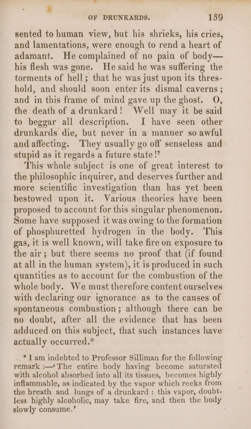 all a hed , OF DRUNKARDS. 159 sented to human view, but his shrieks, his cries, and lamentations, were enough to rend a heart of adamant. He complained of no pain of body— his flesh was gone. He said he was suffering the torments of hell; that he was just upon its thres- hold, and should soon enter its dismal caverns ; and in this frame of mind gave up the ghost. O, the death of adrunkard! ‘Well may it be said to beggar all description. I have seen other drunkards die, but never in a manner so awful and affecting. They usually go off senseless and: stupid as it regards a future state!’ This whole subject is one of great interest to the philosophic inquirer, and deserves further and more scientific investigation than has yet been bestowed upon it. Various theories have been proposed to account for this singular phenomenon. Some have supposed it was owing to the formation of phosphuretted hydrogen in the body. ‘This gas, it is well known, will take fire on exposure to the air; but there seems no proof that (if found at all in the human system), it is produced in such quantities as to account for the combustion of the whole body. We must therefore content ourselves with declaring our ignorance as to the causes of spontaneous combustion ; although there can be no doubt, after all the evidence that has been adduced on this subject, that such instances have actually occurred.* *T am indebted to Professor Silliman for the following remark :—‘*The entire body having become saturated with alcohol absorbed into all its tissues, becomes highly inflammable, as indicated by the vapor which reeks from the breath and lungs of a drunkard: this vapor, doubt- less highly alcoholic, may take fire, and then the body slowly consume.’