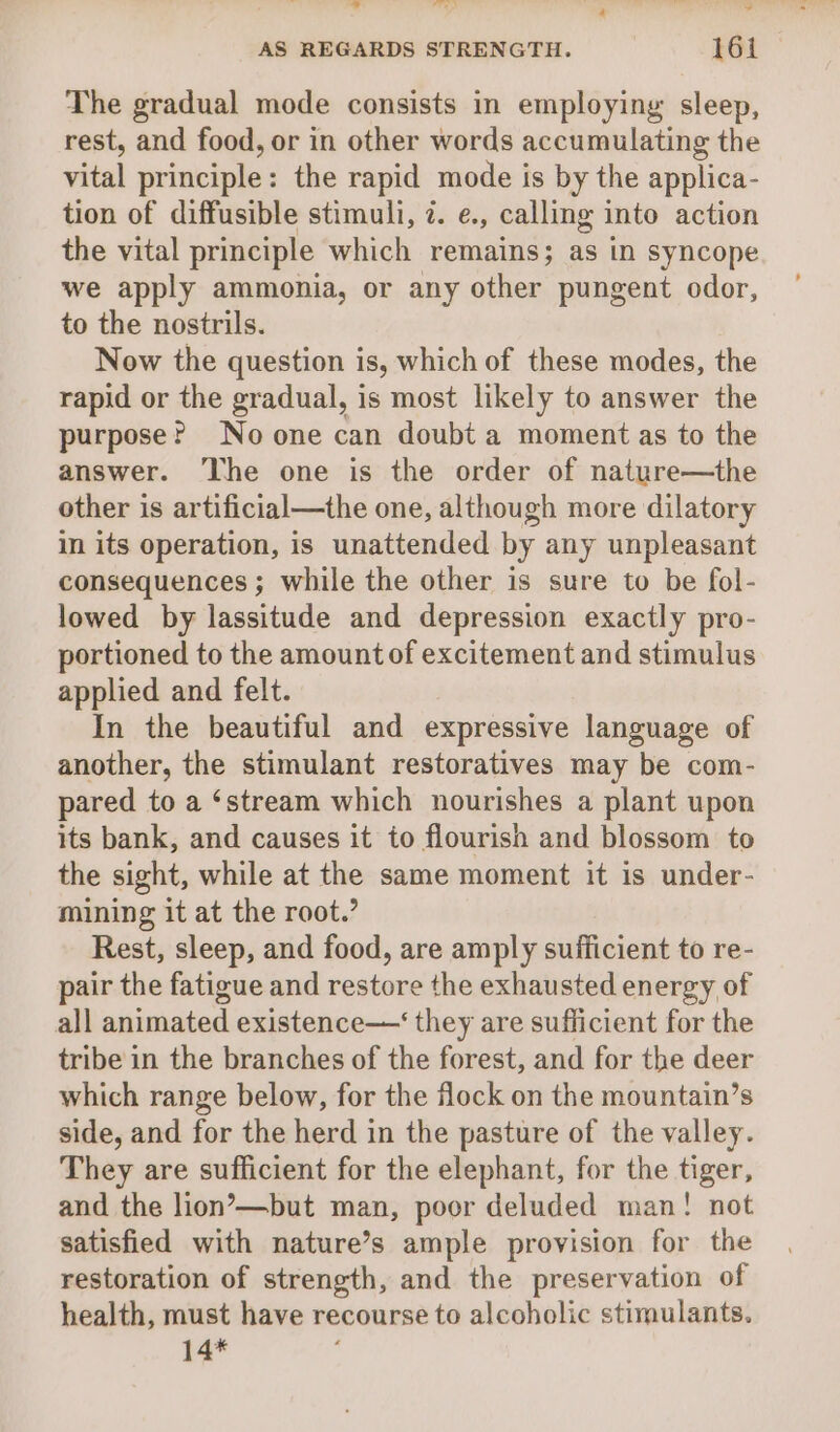 ad hd ’ wri Sim be AS REGARDS STRENGTH. 161 The gradual mode consists in employing sleep, rest, and food, or in other words accumulating the vital principle: the rapid mode is by the applica- tion of diffusible stimuli, 2. e., calling into action the vital principle which remains; as in syncope we apply ammonia, or any other pungent odor, to the nostrils. Now the question is, which of these modes, the rapid or the gradual, is most likely to answer the purpose? Noone can doubt a moment as to the answer. ‘The one is the order of nature—the other is artificial—the one, although more dilatory in its operation, is unattended by any unpleasant consequences ; while the other is sure to be fol- lowed by lassitude and depression exactly pro- portioned to the amount of excitement and stimulus applied and felt. In the beautiful and expressive language of another, the stimulant restoratives may be com- pared to a ‘stream which nourishes a plant upon its bank, and causes it to flourish and blossom to the sight, while at the same moment it is under- mining it at the root.’ Rest, sleep, and food, are amply sufficient to re- pair the fatigue and restore the exhausted energy of all animated existence—‘ they are sufficient for the tribe in the branches of the forest, and for the deer which range below, for the flock on the mountain’s side, and for the herd in the pasture of the valley. They are sufficient for the elephant, for the tiger, and the lion’—but man, poor deluded man! not satisfied with nature’s ample provision for the restoration of strength, and the preservation of health, must have recourse to alcoholic stimulants. 14*