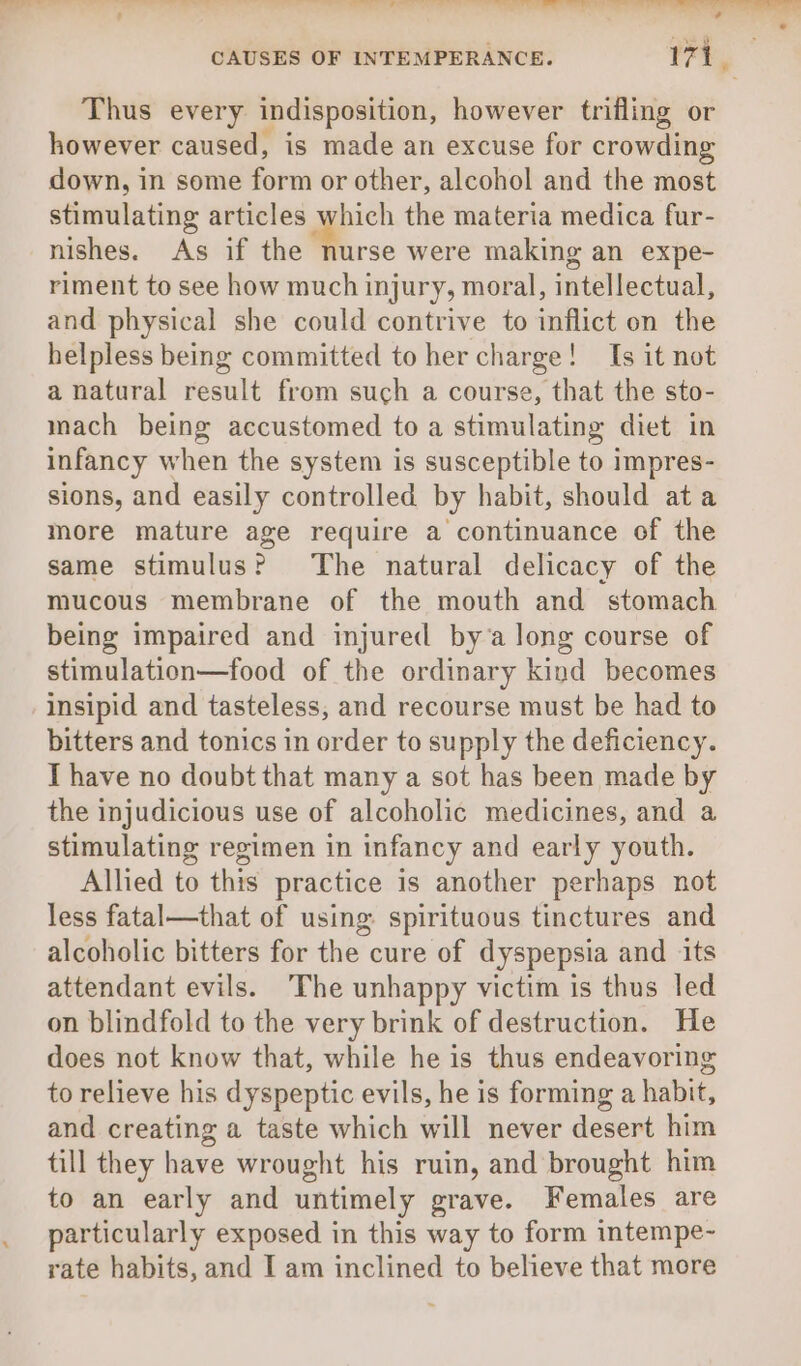 CAUSES OF INTEMPERANCE. t7t, Thus every indisposition, however trifling or however caused, is made an excuse for crowding down, in some form or other, alcohol and the most stimulating articles which the materia medica fur- nishes. As if the nurse were making an expe- riment to see how much injury, moral, intellectual, and physical she could contrive to inflict on the helpless being committed to her charge! Is it not a natural result from such a course, that the sto- mach being accustomed to a stimulating diet in infancy when the system is susceptible to impres- sions, and easily controlled by habit, should ata more mature age require a continuance of the same stimulus? The natural delicacy of the mucous membrane of the mouth and stomach being impaired and injured by’a long course of stimulation—food of the ordinary kind becomes insipid and tasteless, and recourse must be had to bitters and tonics in order to supply the deficiency. T have no doubt that many a sot has been made by the injudicious use of alcoholic medicines, and a stimulating regimen in infancy and early youth. Allied to this practice is another perhaps not less fatal—that of using spirituous tinctures and alcoholic bitters for the cure of dyspepsia and its attendant evils. The unhappy victim is thus led on blindfold to the very brink of destruction. He does not know that, while he is thus endeavoring to relieve his dyspeptic evils, he is forming a habit, and creating a taste which will never desert him till they have wrought his ruin, and brought him to an early and untimely grave. Females are particularly exposed in this way to form intempe- rate habits, and I am inclined to believe that more