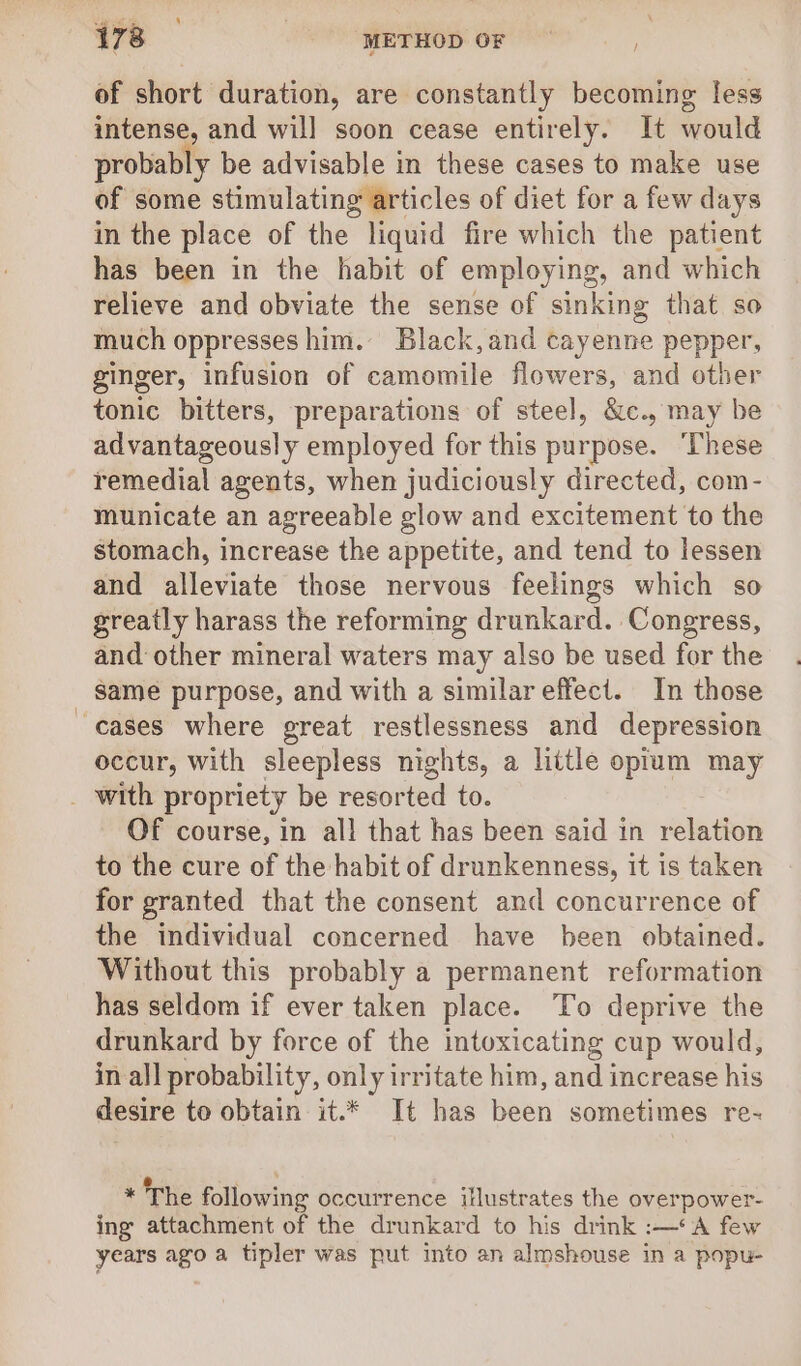 of short duration, are constantly becoming less intense, and will soon cease entirely. It would probably be advisable in these cases to make use of some stimulating articles of diet for a few days in the place of the liquid fire which the patient has been in the habit of employing, and which relieve and obviate the sense of sinking that so much oppresses him. Black,and cayenne pepper, ginger, infusion of camomile flowers, and other tonic bitters, preparations of steel, &amp;c., may be advantageously employed for this purpose. ‘These remedial agents, when judiciously directed, com- municate an agreeable glow and excitement to the stomach, increase the appetite, and tend to lessen and alleviate those nervous feelings which so greatly harass the reforming drunkard. Congress, and other mineral waters may also be used for the _ Same purpose, and with a similar effect. In those cases where great restlessness and depression occur, with sleepless nights, a little opium may _ with propriety be resorted to. Of course, in all that has been said in relation to the cure of the habit of drunkenness, it is taken for granted that the consent and concurrence of the individual concerned have been obtained. Without this probably a permanent reformation has seldom if ever taken place. To deprive the drunkard by force of the intoxicating cup would, in all probability, only irritate him, and increase his desire to obtain it.* It has been sometimes re- * The following occurrence illustrates the overpower- ing attachment of the drunkard to his drink :—*A few years ago a tipler was put into an almshouse in a popu-