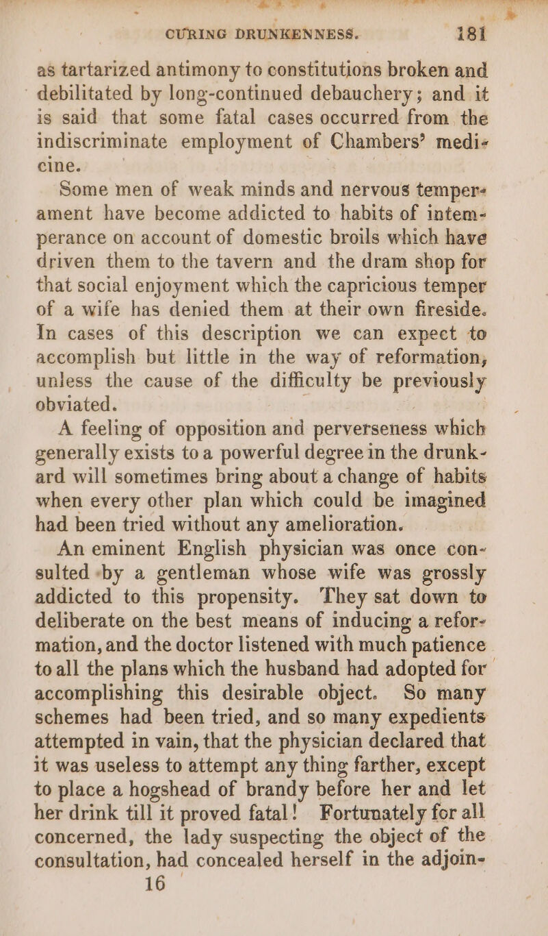 as tartarized antimony to constitutions broken and debilitated by long-continued debauchery; and it is said that some fatal cases occurred from. the indiscriminate employment of Chambers’ medi- cine. Some men of weak minds and nervous temper ament have become addicted to habits of intem- perance on account of domestic broils which have driven them to the tavern and the dram shop for that social enjoyment which the capricious temper of a wife has denied them at their own fireside. In cases of this description we can expect to accomplish but little in the way of reformation, unless the cause of the difficulty be previously obviated. | A feeling of opposition and perverseness which generally exists toa powerful degree in the drunk- ard will sometimes bring about a change of habits when every other plan which could be imagined had been tried without any amelioration. Aneminent English physician was once con- sulted by a gentleman whose wife was grossly addicted to this propensity. They sat down to deliberate on the best means of inducing a refor- mation, and the doctor listened with much patience accomplishing this desirable object. So many attempted in vain, that the physician declared that it was useless to attempt any thing farther, except to place a hogshead of brandy before her and let her drink till it proved fatal! Fortunately for all concerned, the lady suspecting the object of the consultation, had concealed herself in the adjoin- 16 —