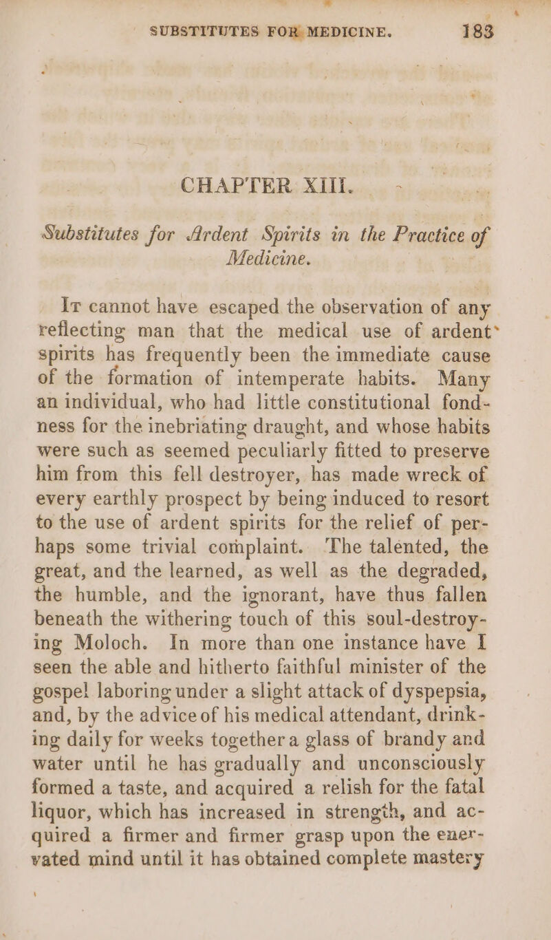 —- = a SUBSTITUTES FOR MEDICINE. 183 CHAPTER XIIi. 2 Substitutes for Ardent Spirits in the Practice of Medicine. , Ir cannot have escaped the observation of any reflecting man that the medical use of ardent* spirits has frequently been the immediate cause of the formation of intemperate habits. Many an individual, who had little constitutional fond- ness for the inebriating draught, and whose habits were such as seemed peculiarly fitted to preserve him from this fell destroyer, has made wreck of every earthly prospect by being induced to resort to the use of ardent spirits for the relief of per- haps some trivial complaint. ‘The talented, the great, and the learned, as well as the degraded, the humble, and the ignorant, have thus fallen beneath the withering touch of this soul-destroy- ing Moloch. In more than one instance have I seen the able and hitherto faithful minister of the gospel laboring under a slight attack of dyspepsia, and, by the adviceof his medical attendant, drink- ing daily for weeks together a glass of brandy and water until he has gradually and unconsciously formed a taste, and acquired a relish for the fatal liquor, which has increased in strength, and ac- quired a firmer and firmer grasp upon the ener- vated mind until it has obtained complete mastery